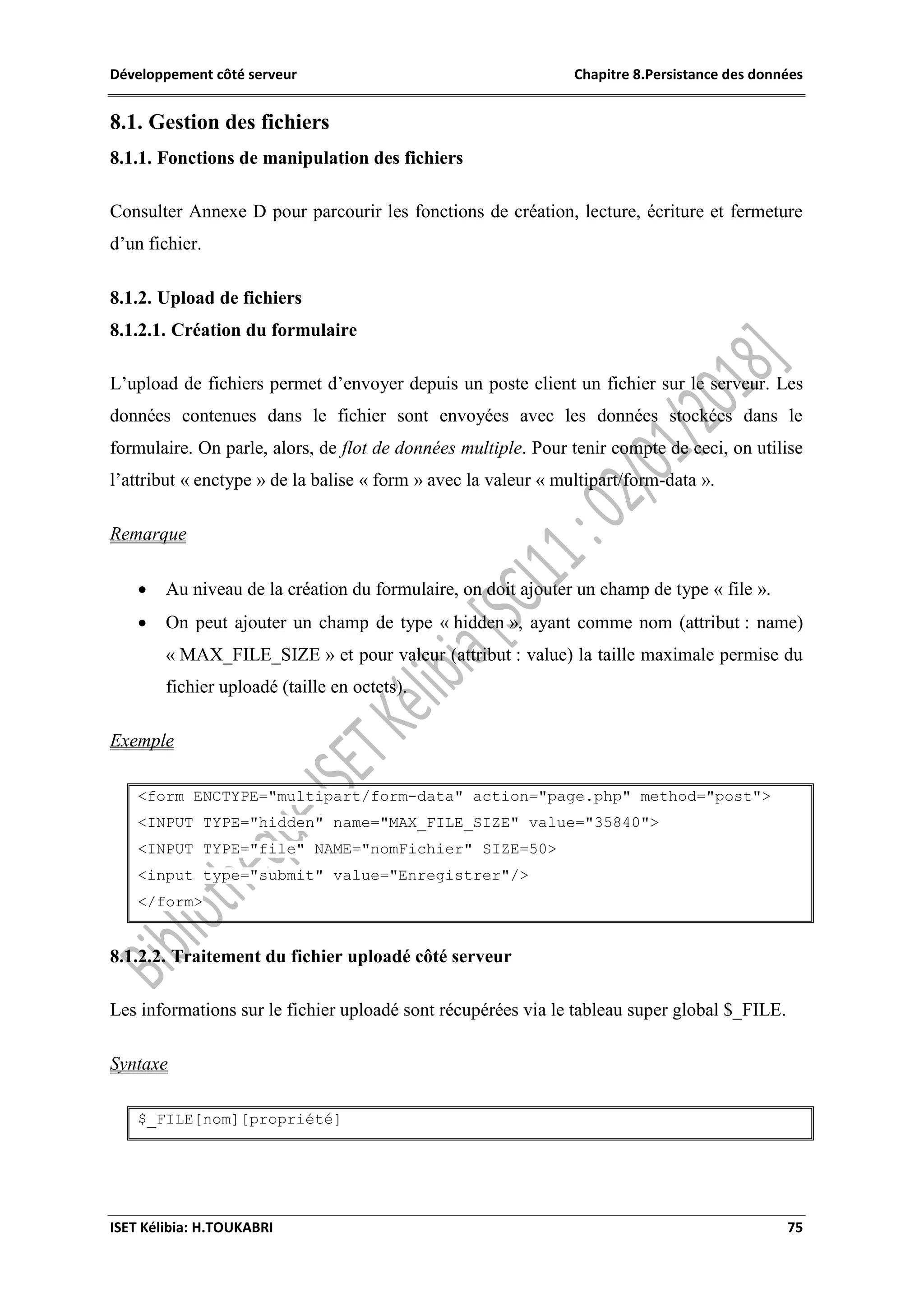 Développement côté serveur Chapitre 8.Persistance des données
ISET Kélibia: H.TOUKABRI 75
8.1. Gestion des fichiers
8.1.1. Fonctions de manipulation des fichiers
Consulter Annexe D pour parcourir les fonctions de création, lecture, écriture et fermeture
d’un fichier.
8.1.2. Upload de fichiers
8.1.2.1. Création du formulaire
L’upload de fichiers permet d’envoyer depuis un poste client un fichier sur le serveur. Les
données contenues dans le fichier sont envoyées avec les données stockées dans le
formulaire. On parle, alors, de flot de données multiple. Pour tenir compte de ceci, on utilise
l’attribut « enctype » de la balise « form » avec la valeur « multipart/form-data ».
Remarque
 Au niveau de la création du formulaire, on doit ajouter un champ de type « file ».
 On peut ajouter un champ de type « hidden », ayant comme nom (attribut : name)
« MAX_FILE_SIZE » et pour valeur (attribut : value) la taille maximale permise du
fichier uploadé (taille en octets).
Exemple
<form ENCTYPE="multipart/form-data" action="page.php" method="post">
<INPUT TYPE="hidden" name="MAX_FILE_SIZE" value="35840">
<INPUT TYPE="file" NAME="nomFichier" SIZE=50>
<input type="submit" value="Enregistrer"/>
</form>
8.1.2.2. Traitement du fichier uploadé côté serveur
Les informations sur le fichier uploadé sont récupérées via le tableau super global $_FILE.
Syntaxe
$_FILE[nom][propriété]
 