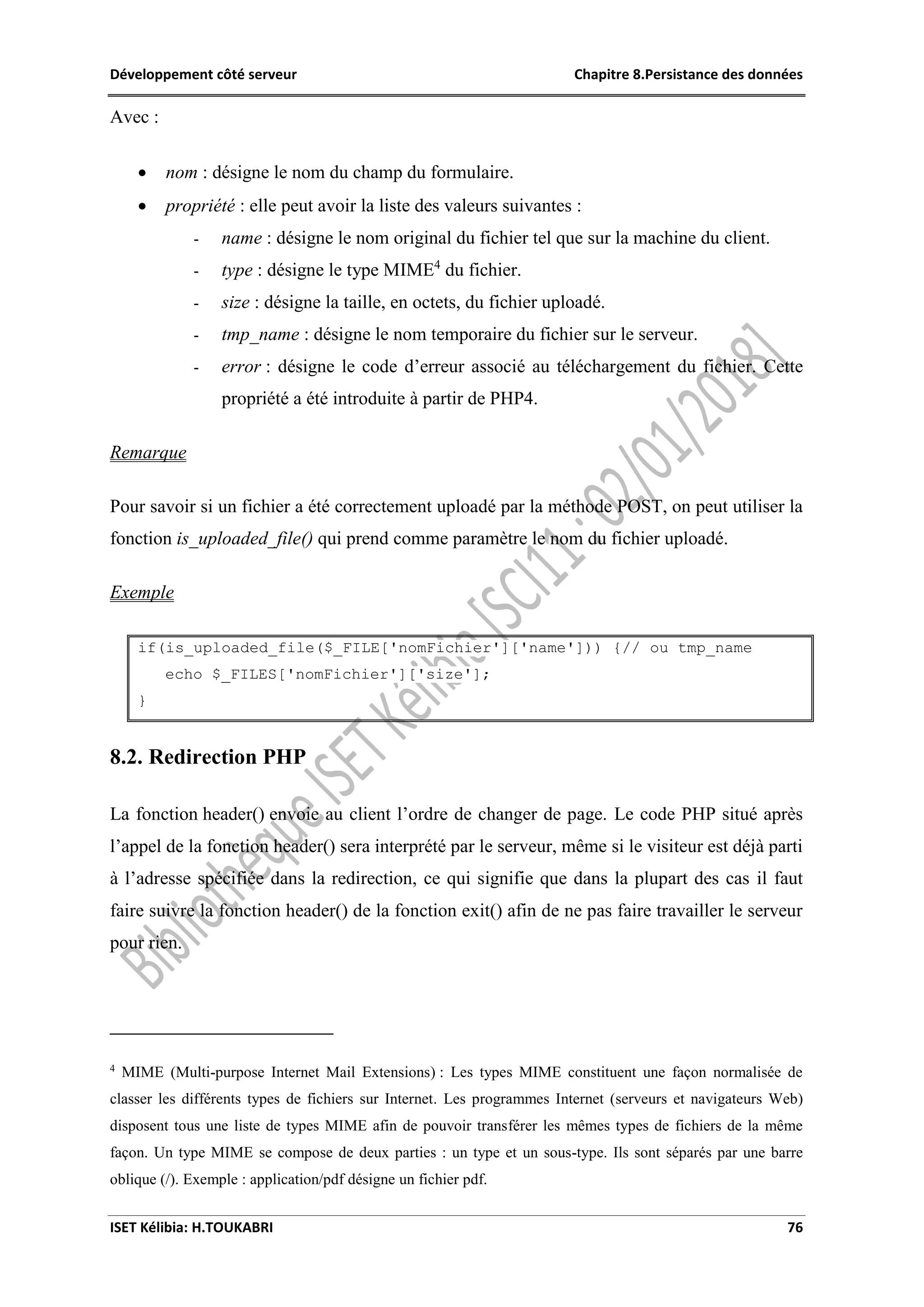 Développement côté serveur Chapitre 8.Persistance des données
ISET Kélibia: H.TOUKABRI 76
Avec :
 nom : désigne le nom du champ du formulaire.
 propriété : elle peut avoir la liste des valeurs suivantes :
- name : désigne le nom original du fichier tel que sur la machine du client.
- type : désigne le type MIME4
du fichier.
- size : désigne la taille, en octets, du fichier uploadé.
- tmp_name : désigne le nom temporaire du fichier sur le serveur.
- error : désigne le code d’erreur associé au téléchargement du fichier. Cette
propriété a été introduite à partir de PHP4.
Remarque
Pour savoir si un fichier a été correctement uploadé par la méthode POST, on peut utiliser la
fonction is_uploaded_file() qui prend comme paramètre le nom du fichier uploadé.
Exemple
if(is_uploaded_file($_FILE['nomFichier']['name'])) {// ou tmp_name
echo $_FILES['nomFichier']['size'];
}
8.2. Redirection PHP
La fonction header() envoie au client l’ordre de changer de page. Le code PHP situé après
l’appel de la fonction header() sera interprété par le serveur, même si le visiteur est déjà parti
à l’adresse spécifiée dans la redirection, ce qui signifie que dans la plupart des cas il faut
faire suivre la fonction header() de la fonction exit() afin de ne pas faire travailler le serveur
pour rien.
4
MIME (Multi-purpose Internet Mail Extensions) : Les types MIME constituent une façon normalisée de
classer les différents types de fichiers sur Internet. Les programmes Internet (serveurs et navigateurs Web)
disposent tous une liste de types MIME afin de pouvoir transférer les mêmes types de fichiers de la même
façon. Un type MIME se compose de deux parties : un type et un sous-type. Ils sont séparés par une barre
oblique (/). Exemple : application/pdf désigne un fichier pdf.
 