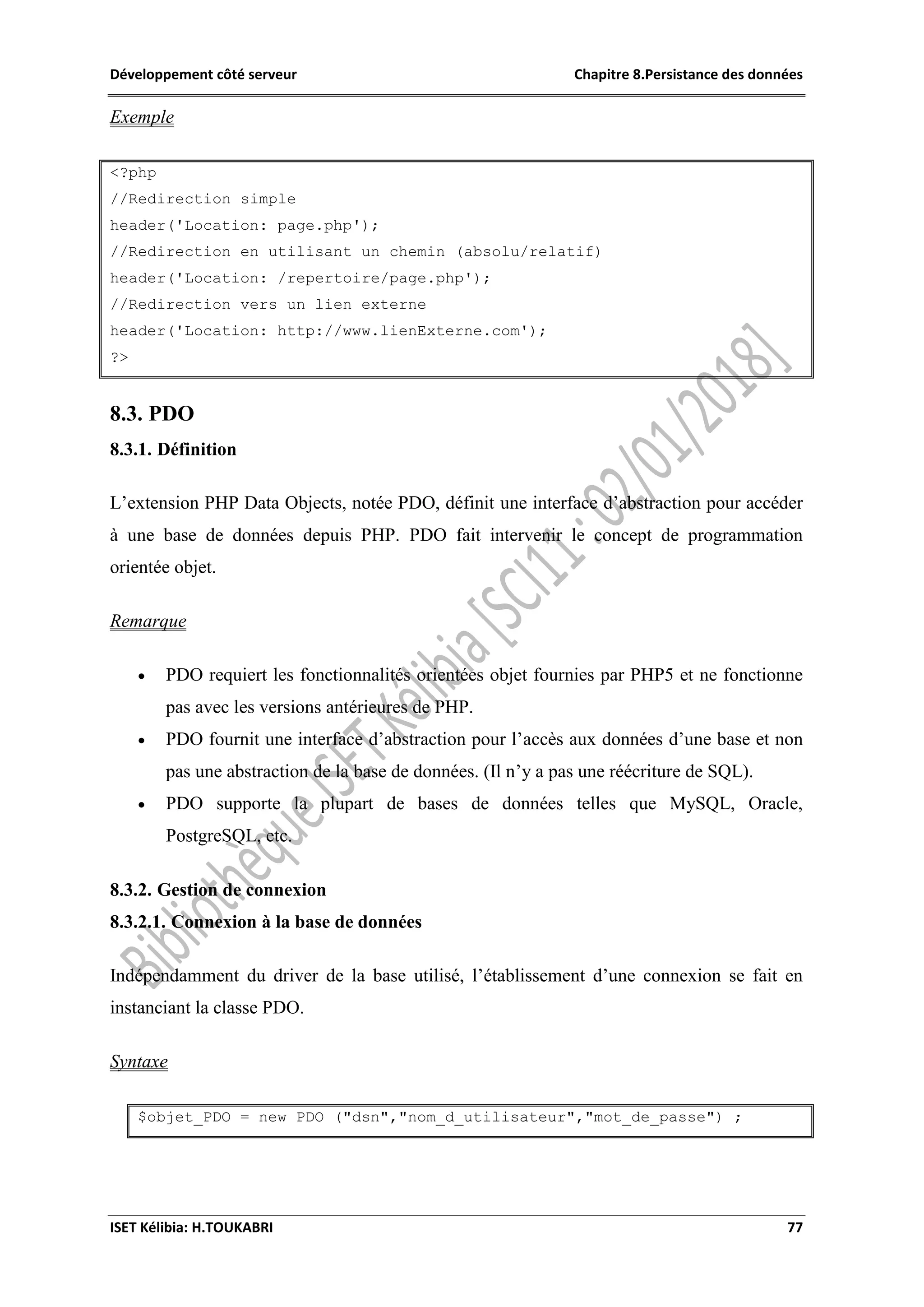 Développement côté serveur Chapitre 8.Persistance des données
ISET Kélibia: H.TOUKABRI 77
Exemple
<?php
//Redirection simple
header('Location: page.php');
//Redirection en utilisant un chemin (absolu/relatif)
header('Location: /repertoire/page.php');
//Redirection vers un lien externe
header('Location: http://www.lienExterne.com');
?>
8.3. PDO
8.3.1. Définition
L’extension PHP Data Objects, notée PDO, définit une interface d’abstraction pour accéder
à une base de données depuis PHP. PDO fait intervenir le concept de programmation
orientée objet.
Remarque
 PDO requiert les fonctionnalités orientées objet fournies par PHP5 et ne fonctionne
pas avec les versions antérieures de PHP.
 PDO fournit une interface d’abstraction pour l’accès aux données d’une base et non
pas une abstraction de la base de données. (Il n’y a pas une réécriture de SQL).
 PDO supporte la plupart de bases de données telles que MySQL, Oracle,
PostgreSQL, etc.
8.3.2. Gestion de connexion
8.3.2.1. Connexion à la base de données
Indépendamment du driver de la base utilisé, l’établissement d’une connexion se fait en
instanciant la classe PDO.
Syntaxe
$objet_PDO = new PDO ("dsn","nom_d_utilisateur","mot_de_passe") ;
 