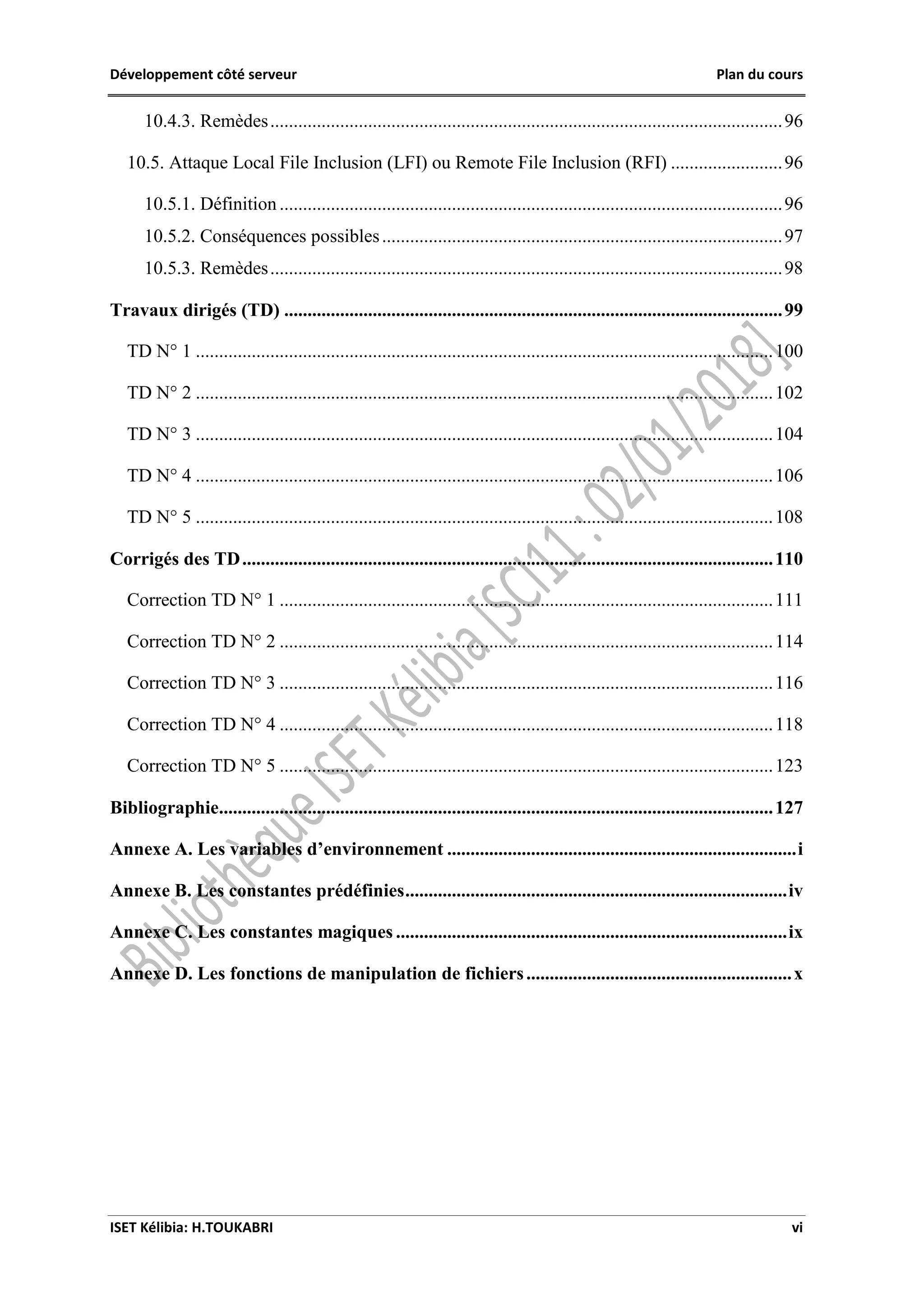 Développement côté serveur Plan du cours
ISET Kélibia: H.TOUKABRI vi
10.4.3. Remèdes..............................................................................................................96
10.5. Attaque Local File Inclusion (LFI) ou Remote File Inclusion (RFI) ........................96
10.5.1. Définition ............................................................................................................96
10.5.2. Conséquences possibles......................................................................................97
10.5.3. Remèdes..............................................................................................................98
Travaux dirigés (TD) ...........................................................................................................99
TD N° 1 ............................................................................................................................100
TD N° 2 ............................................................................................................................102
TD N° 3 ............................................................................................................................104
TD N° 4 ............................................................................................................................106
TD N° 5 ............................................................................................................................108
Corrigés des TD..................................................................................................................110
Correction TD N° 1 ..........................................................................................................111
Correction TD N° 2 ..........................................................................................................114
Correction TD N° 3 ..........................................................................................................116
Correction TD N° 4 ..........................................................................................................118
Correction TD N° 5 ..........................................................................................................123
Bibliographie.......................................................................................................................127
Annexe A. Les variables d’environnement ...........................................................................i
Annexe B. Les constantes prédéfinies..................................................................................iv
Annexe C. Les constantes magiques ....................................................................................ix
Annexe D. Les fonctions de manipulation de fichiers.........................................................x
 