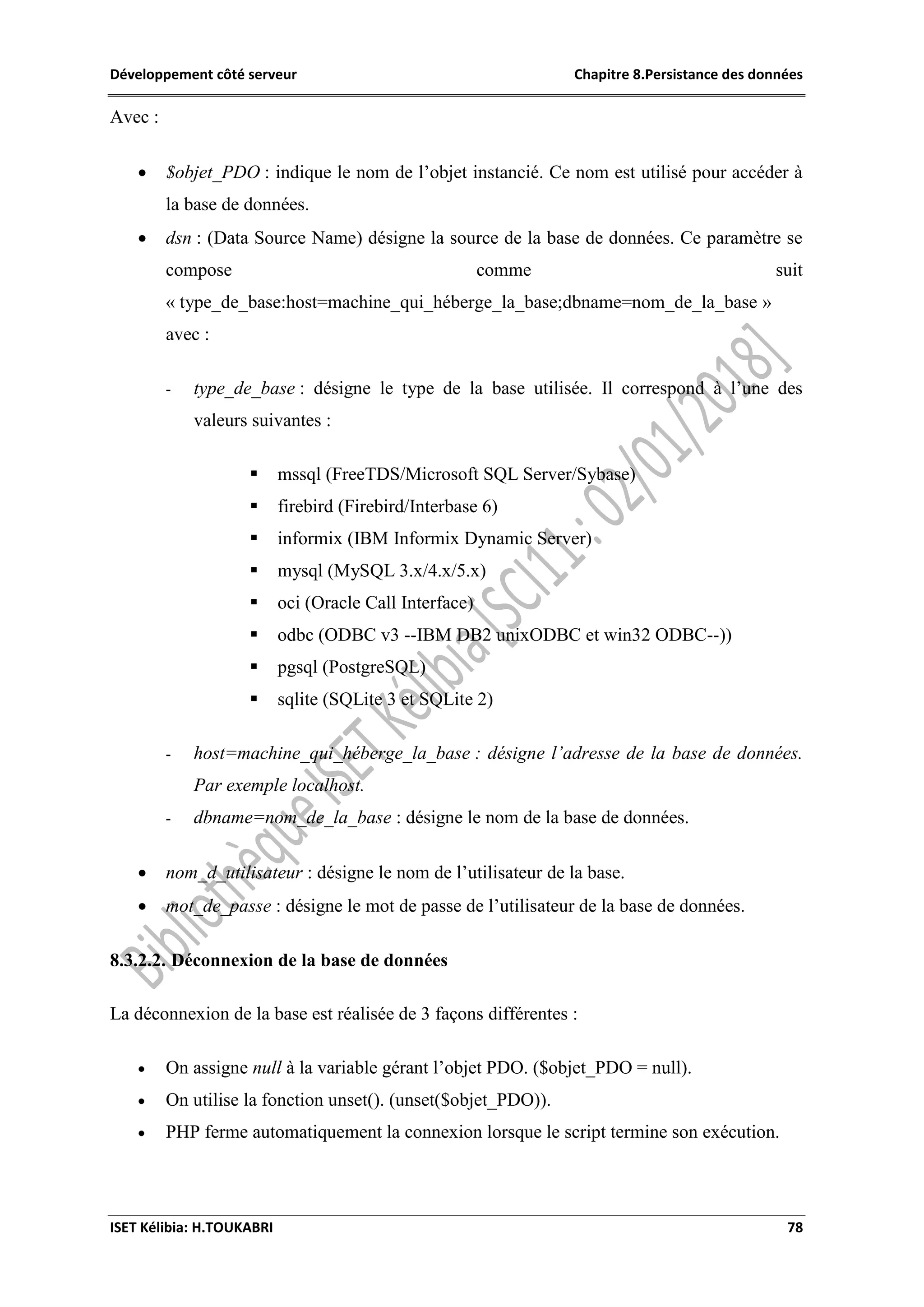 Développement côté serveur Chapitre 8.Persistance des données
ISET Kélibia: H.TOUKABRI 78
Avec :
 $objet_PDO : indique le nom de l’objet instancié. Ce nom est utilisé pour accéder à
la base de données.
 dsn : (Data Source Name) désigne la source de la base de données. Ce paramètre se
compose comme suit
« type_de_base:host=machine_qui_héberge_la_base;dbname=nom_de_la_base »
avec :
- type_de_base : désigne le type de la base utilisée. Il correspond à l’une des
valeurs suivantes :
 mssql (FreeTDS/Microsoft SQL Server/Sybase)
 firebird (Firebird/Interbase 6)
 informix (IBM Informix Dynamic Server)
 mysql (MySQL 3.x/4.x/5.x)
 oci (Oracle Call Interface)
 odbc (ODBC v3 --IBM DB2 unixODBC et win32 ODBC--))
 pgsql (PostgreSQL)
 sqlite (SQLite 3 et SQLite 2)
- host=machine_qui_héberge_la_base : désigne l’adresse de la base de données.
Par exemple localhost.
- dbname=nom_de_la_base : désigne le nom de la base de données.
 nom_d_utilisateur : désigne le nom de l’utilisateur de la base.
 mot_de_passe : désigne le mot de passe de l’utilisateur de la base de données.
8.3.2.2. Déconnexion de la base de données
La déconnexion de la base est réalisée de 3 façons différentes :
 On assigne null à la variable gérant l’objet PDO. ($objet_PDO = null).
 On utilise la fonction unset(). (unset($objet_PDO)).
 PHP ferme automatiquement la connexion lorsque le script termine son exécution.
 