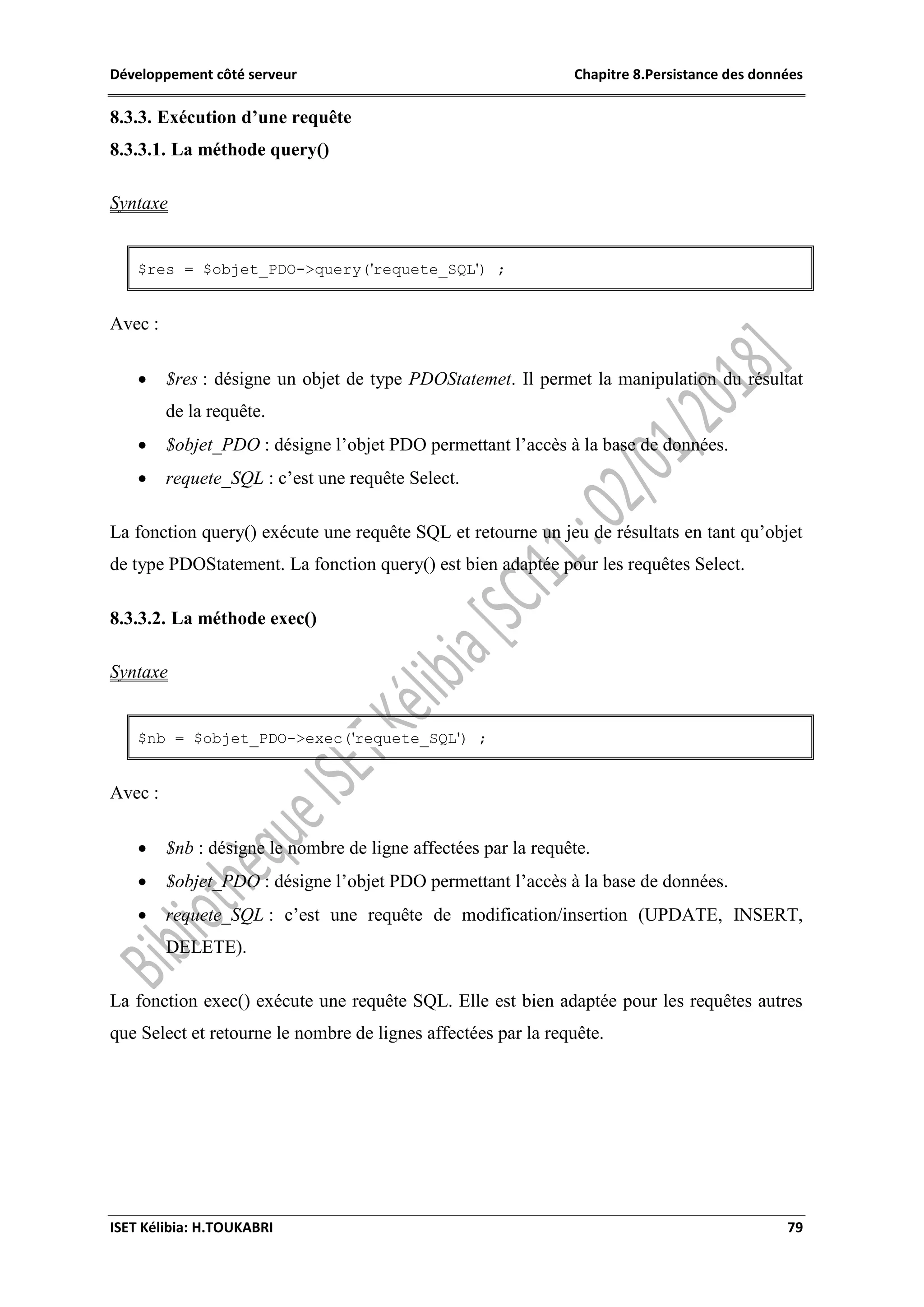 Développement côté serveur Chapitre 8.Persistance des données
ISET Kélibia: H.TOUKABRI 79
8.3.3. Exécution d’une requête
8.3.3.1. La méthode query()
Syntaxe
$res = $objet_PDO->query('requete_SQL') ;
Avec :
 $res : désigne un objet de type PDOStatemet. Il permet la manipulation du résultat
de la requête.
 $objet_PDO : désigne l’objet PDO permettant l’accès à la base de données.
 requete_SQL : c’est une requête Select.
La fonction query() exécute une requête SQL et retourne un jeu de résultats en tant qu’objet
de type PDOStatement. La fonction query() est bien adaptée pour les requêtes Select.
8.3.3.2. La méthode exec()
Syntaxe
$nb = $objet_PDO->exec('requete_SQL') ;
Avec :
 $nb : désigne le nombre de ligne affectées par la requête.
 $objet_PDO : désigne l’objet PDO permettant l’accès à la base de données.
 requete_SQL : c’est une requête de modification/insertion (UPDATE, INSERT,
DELETE).
La fonction exec() exécute une requête SQL. Elle est bien adaptée pour les requêtes autres
que Select et retourne le nombre de lignes affectées par la requête.
 