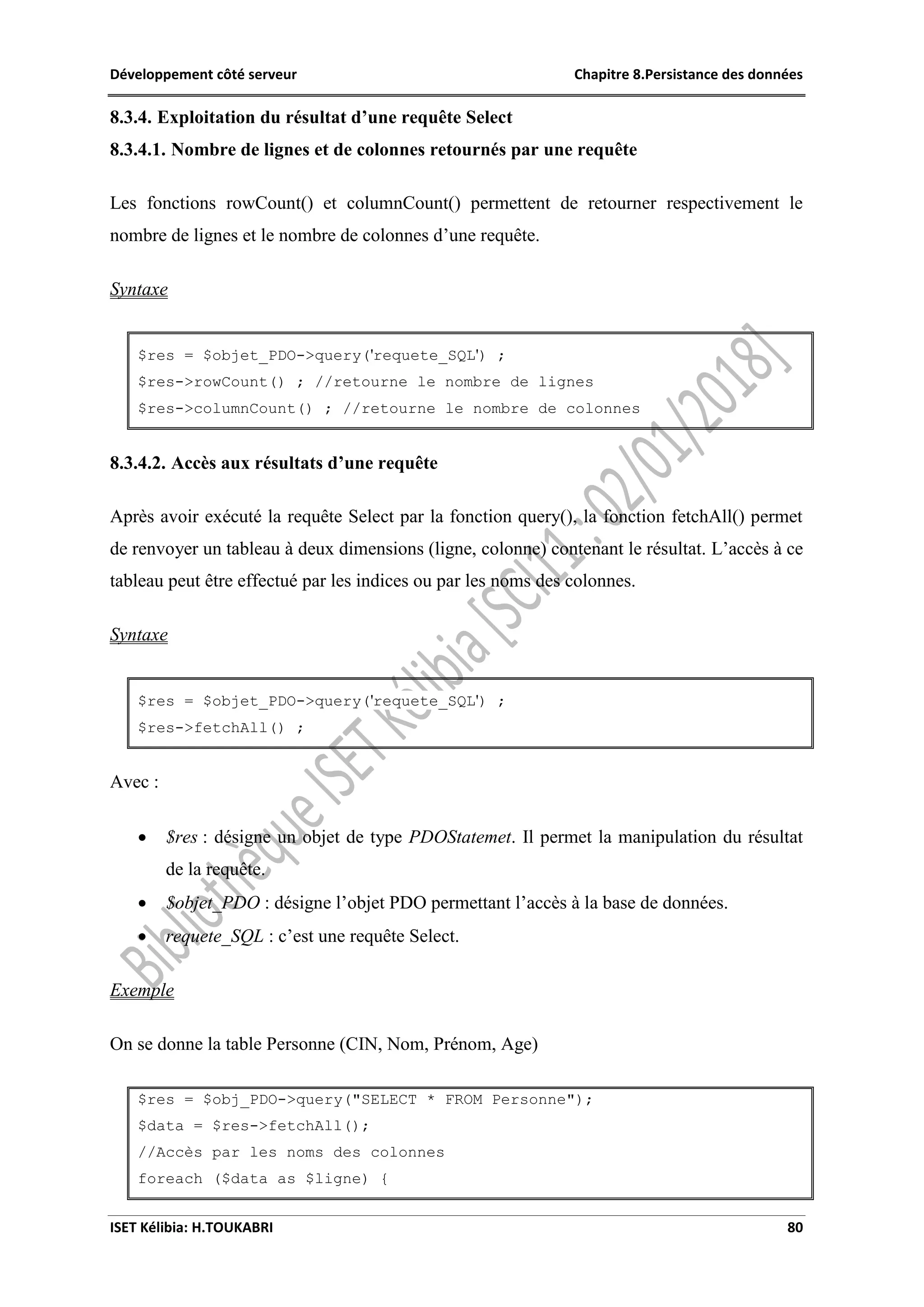 Développement côté serveur Chapitre 8.Persistance des données
ISET Kélibia: H.TOUKABRI 80
8.3.4. Exploitation du résultat d’une requête Select
8.3.4.1. Nombre de lignes et de colonnes retournés par une requête
Les fonctions rowCount() et columnCount() permettent de retourner respectivement le
nombre de lignes et le nombre de colonnes d’une requête.
Syntaxe
$res = $objet_PDO->query('requete_SQL') ;
$res->rowCount() ; //retourne le nombre de lignes
$res->columnCount() ; //retourne le nombre de colonnes
8.3.4.2. Accès aux résultats d’une requête
Après avoir exécuté la requête Select par la fonction query(), la fonction fetchAll() permet
de renvoyer un tableau à deux dimensions (ligne, colonne) contenant le résultat. L’accès à ce
tableau peut être effectué par les indices ou par les noms des colonnes.
Syntaxe
$res = $objet_PDO->query('requete_SQL') ;
$res->fetchAll() ;
Avec :
 $res : désigne un objet de type PDOStatemet. Il permet la manipulation du résultat
de la requête.
 $objet_PDO : désigne l’objet PDO permettant l’accès à la base de données.
 requete_SQL : c’est une requête Select.
Exemple
On se donne la table Personne (CIN, Nom, Prénom, Age)
$res = $obj_PDO->query("SELECT * FROM Personne");
$data = $res->fetchAll();
//Accès par les noms des colonnes
foreach ($data as $ligne) {
 