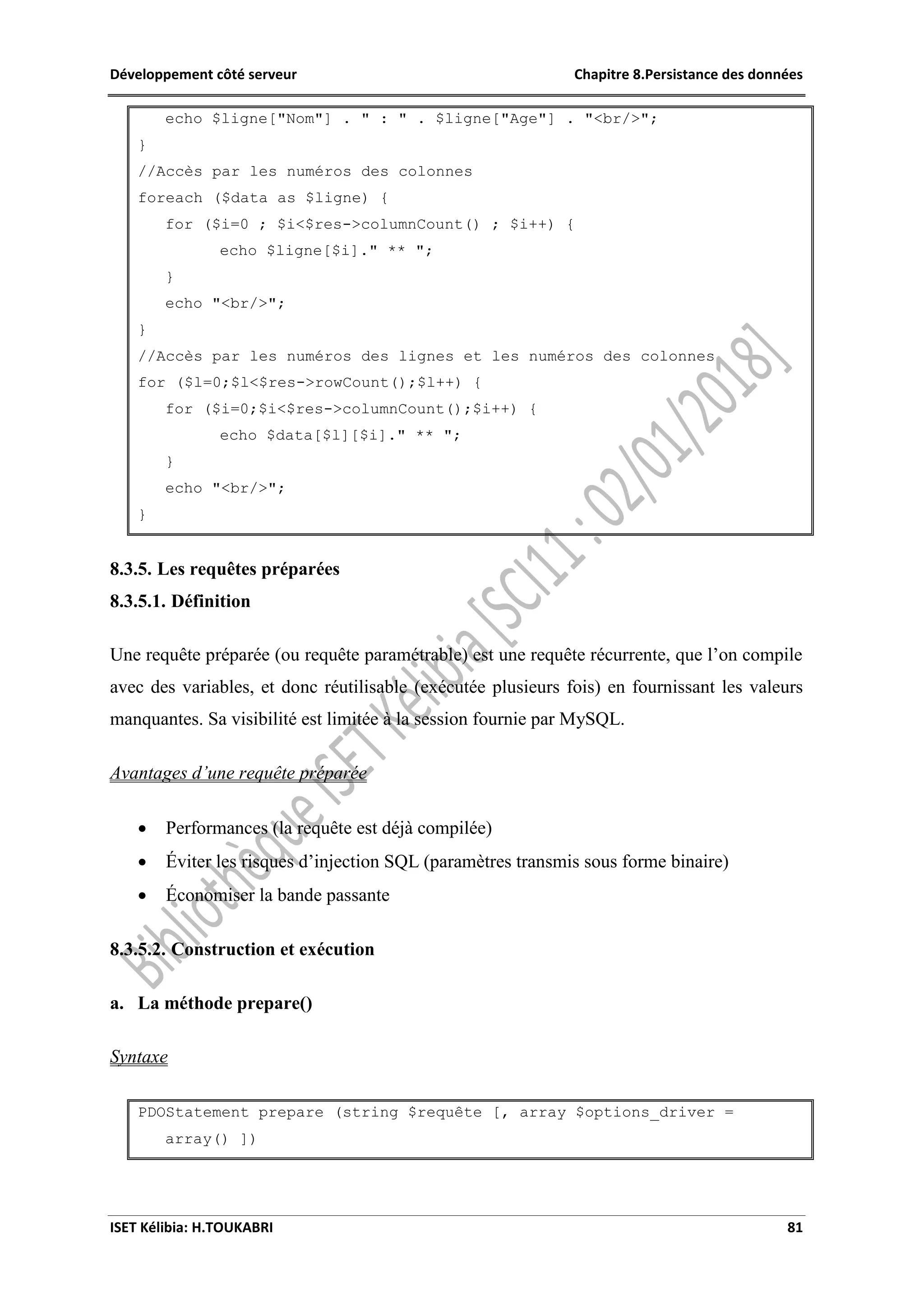 Développement côté serveur Chapitre 8.Persistance des données
ISET Kélibia: H.TOUKABRI 81
echo $ligne["Nom"] . " : " . $ligne["Age"] . "<br/>";
}
//Accès par les numéros des colonnes
foreach ($data as $ligne) {
for ($i=0 ; $i<$res->columnCount() ; $i++) {
echo $ligne[$i]." ** ";
}
echo "<br/>";
}
//Accès par les numéros des lignes et les numéros des colonnes
for ($l=0;$l<$res->rowCount();$l++) {
for ($i=0;$i<$res->columnCount();$i++) {
echo $data[$l][$i]." ** ";
}
echo "<br/>";
}
8.3.5. Les requêtes préparées
8.3.5.1. Définition
Une requête préparée (ou requête paramétrable) est une requête récurrente, que l’on compile
avec des variables, et donc réutilisable (exécutée plusieurs fois) en fournissant les valeurs
manquantes. Sa visibilité est limitée à la session fournie par MySQL.
Avantages d’une requête préparée
 Performances (la requête est déjà compilée)
 Éviter les risques d’injection SQL (paramètres transmis sous forme binaire)
 Économiser la bande passante
8.3.5.2. Construction et exécution
a. La méthode prepare()
Syntaxe
PDOStatement prepare (string $requête [, array $options_driver =
array() ])
 