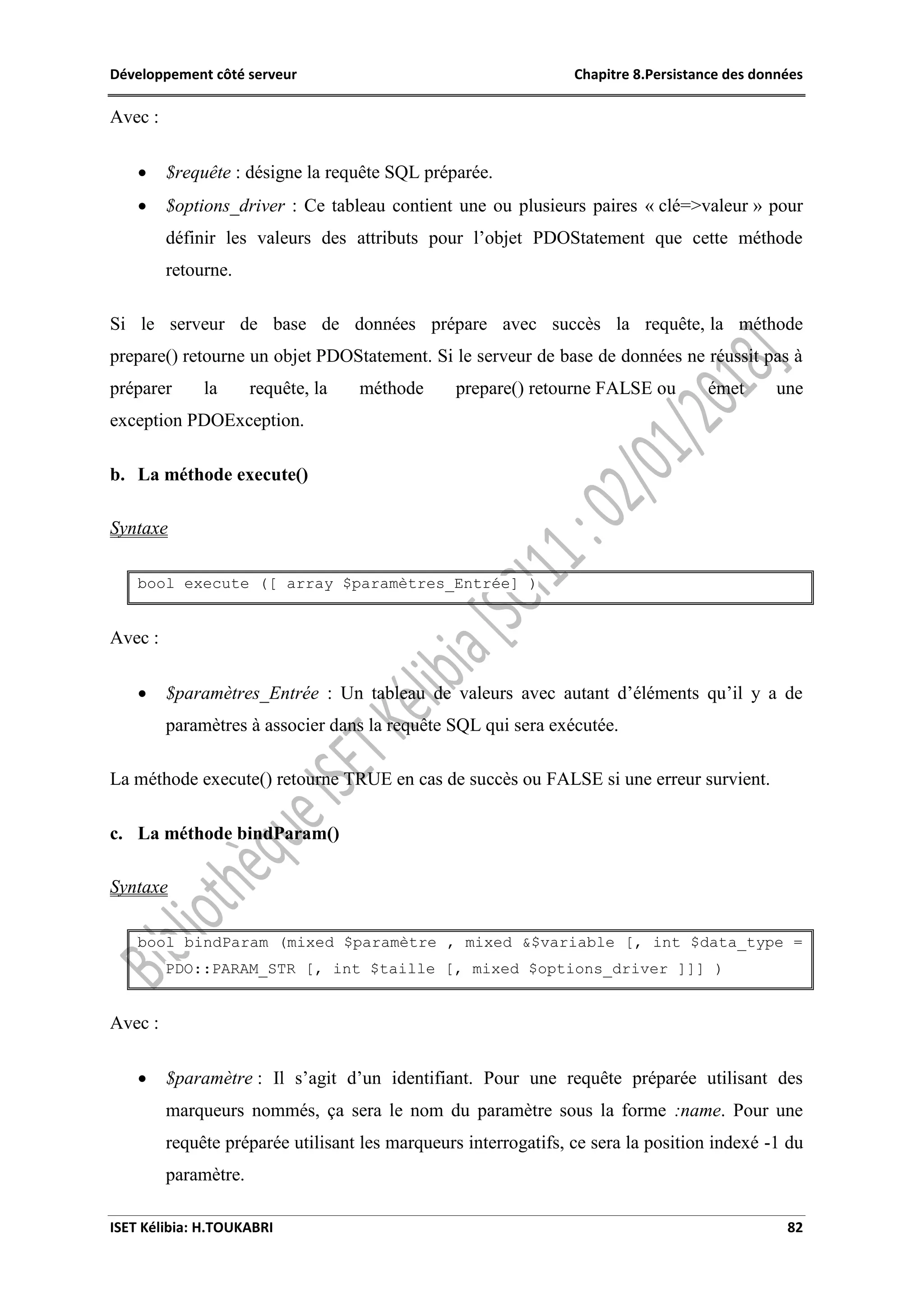 Développement côté serveur Chapitre 8.Persistance des données
ISET Kélibia: H.TOUKABRI 82
Avec :
 $requête : désigne la requête SQL préparée.
 $options_driver : Ce tableau contient une ou plusieurs paires « clé=>valeur » pour
définir les valeurs des attributs pour l’objet PDOStatement que cette méthode
retourne.
Si le serveur de base de données prépare avec succès la requête, la méthode
prepare() retourne un objet PDOStatement. Si le serveur de base de données ne réussit pas à
préparer la requête, la méthode prepare() retourne FALSE ou émet une
exception PDOException.
b. La méthode execute()
Syntaxe
bool execute ([ array $paramètres_Entrée] )
Avec :
 $paramètres_Entrée : Un tableau de valeurs avec autant d’éléments qu’il y a de
paramètres à associer dans la requête SQL qui sera exécutée.
La méthode execute() retourne TRUE en cas de succès ou FALSE si une erreur survient.
c. La méthode bindParam()
Syntaxe
bool bindParam (mixed $paramètre , mixed &$variable [, int $data_type =
PDO::PARAM_STR [, int $taille [, mixed $options_driver ]]] )
Avec :
 $paramètre : Il s’agit d’un identifiant. Pour une requête préparée utilisant des
marqueurs nommés, ça sera le nom du paramètre sous la forme :name. Pour une
requête préparée utilisant les marqueurs interrogatifs, ce sera la position indexé -1 du
paramètre.
 