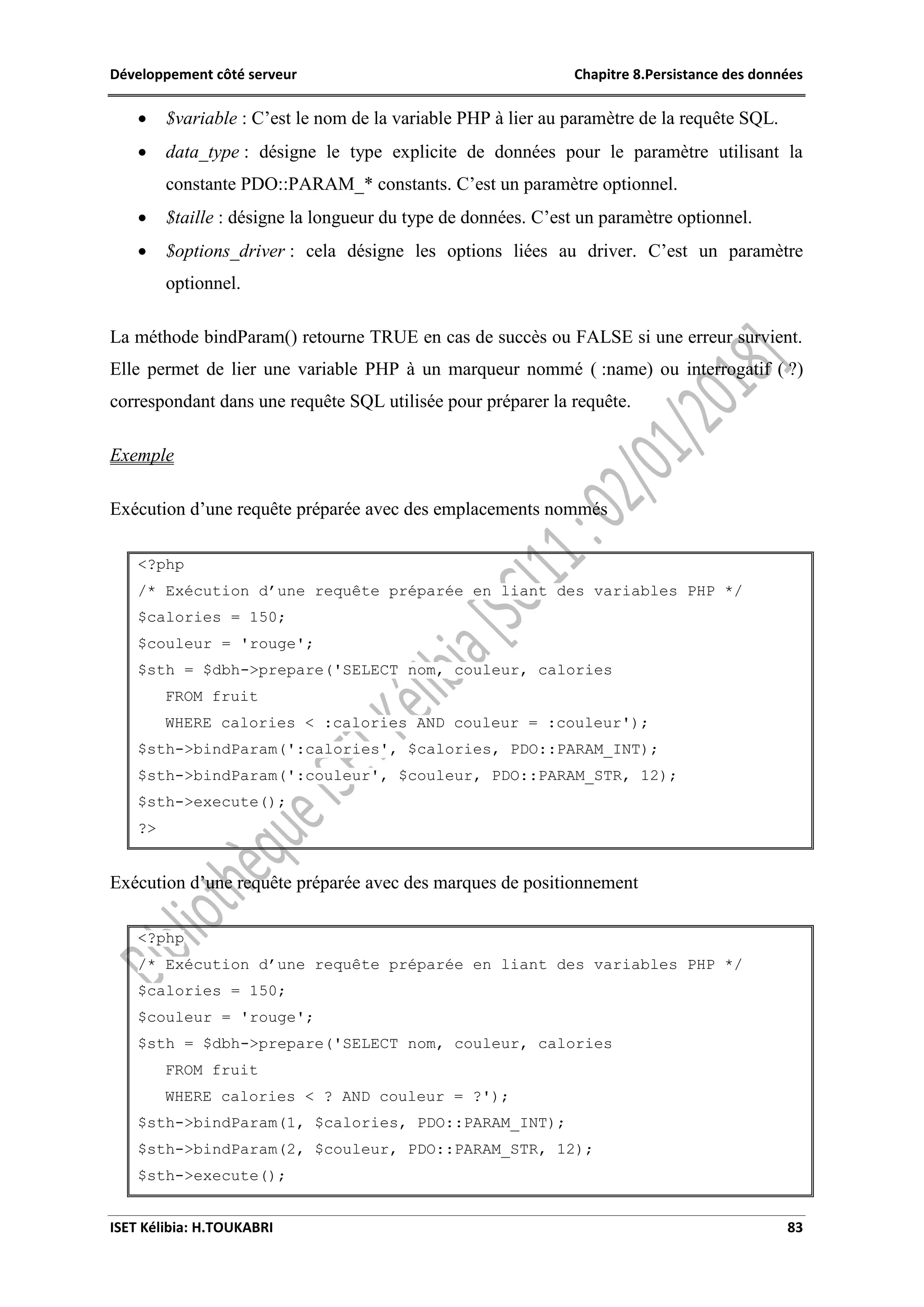 Développement côté serveur Chapitre 8.Persistance des données
ISET Kélibia: H.TOUKABRI 83
 $variable : C’est le nom de la variable PHP à lier au paramètre de la requête SQL.
 data_type : désigne le type explicite de données pour le paramètre utilisant la
constante PDO::PARAM_* constants. C’est un paramètre optionnel.
 $taille : désigne la longueur du type de données. C’est un paramètre optionnel.
 $options_driver : cela désigne les options liées au driver. C’est un paramètre
optionnel.
La méthode bindParam() retourne TRUE en cas de succès ou FALSE si une erreur survient.
Elle permet de lier une variable PHP à un marqueur nommé ( :name) ou interrogatif ( ?)
correspondant dans une requête SQL utilisée pour préparer la requête.
Exemple
Exécution d’une requête préparée avec des emplacements nommés
<?php
/* Exécution d’une requête préparée en liant des variables PHP */
$calories = 150;
$couleur = 'rouge';
$sth = $dbh->prepare('SELECT nom, couleur, calories
FROM fruit
WHERE calories < :calories AND couleur = :couleur');
$sth->bindParam(':calories', $calories, PDO::PARAM_INT);
$sth->bindParam(':couleur', $couleur, PDO::PARAM_STR, 12);
$sth->execute();
?>
Exécution d’une requête préparée avec des marques de positionnement
<?php
/* Exécution d’une requête préparée en liant des variables PHP */
$calories = 150;
$couleur = 'rouge';
$sth = $dbh->prepare('SELECT nom, couleur, calories
FROM fruit
WHERE calories < ? AND couleur = ?');
$sth->bindParam(1, $calories, PDO::PARAM_INT);
$sth->bindParam(2, $couleur, PDO::PARAM_STR, 12);
$sth->execute();
 