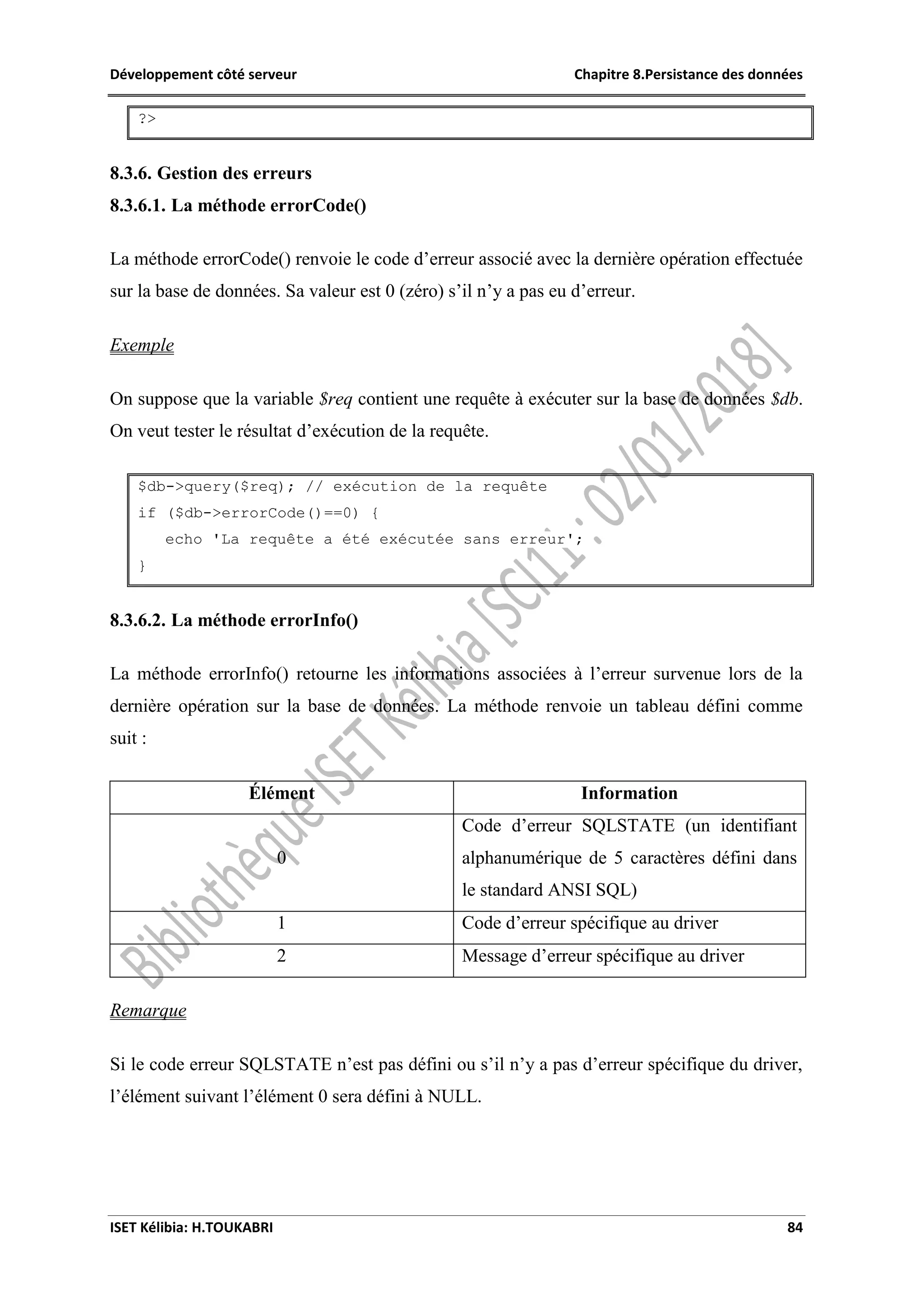 Développement côté serveur Chapitre 8.Persistance des données
ISET Kélibia: H.TOUKABRI 84
?>
8.3.6. Gestion des erreurs
8.3.6.1. La méthode errorCode()
La méthode errorCode() renvoie le code d’erreur associé avec la dernière opération effectuée
sur la base de données. Sa valeur est 0 (zéro) s’il n’y a pas eu d’erreur.
Exemple
On suppose que la variable $req contient une requête à exécuter sur la base de données $db.
On veut tester le résultat d’exécution de la requête.
$db->query($req); // exécution de la requête
if ($db->errorCode()==0) {
echo 'La requête a été exécutée sans erreur';
}
8.3.6.2. La méthode errorInfo()
La méthode errorInfo() retourne les informations associées à l’erreur survenue lors de la
dernière opération sur la base de données. La méthode renvoie un tableau défini comme
suit :
Élément Information
0
Code d’erreur SQLSTATE (un identifiant
alphanumérique de 5 caractères défini dans
le standard ANSI SQL)
1 Code d’erreur spécifique au driver
2 Message d’erreur spécifique au driver
Remarque
Si le code erreur SQLSTATE n’est pas défini ou s’il n’y a pas d’erreur spécifique du driver,
l’élément suivant l’élément 0 sera défini à NULL.
 