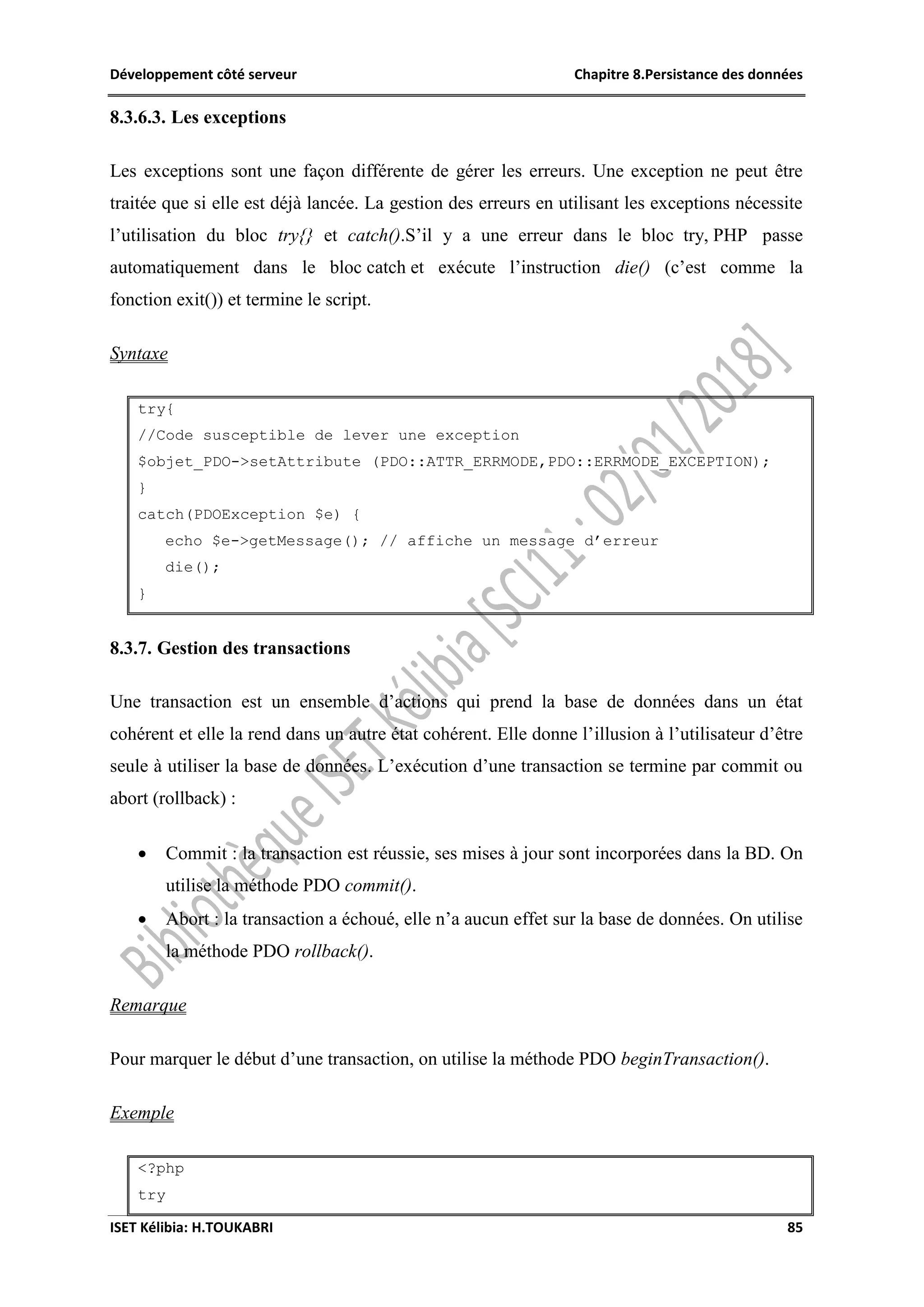 Développement côté serveur Chapitre 8.Persistance des données
ISET Kélibia: H.TOUKABRI 85
8.3.6.3. Les exceptions
Les exceptions sont une façon différente de gérer les erreurs. Une exception ne peut être
traitée que si elle est déjà lancée. La gestion des erreurs en utilisant les exceptions nécessite
l’utilisation du bloc try{} et catch().S’il y a une erreur dans le bloc try, PHP passe
automatiquement dans le bloc catch et exécute l’instruction die() (c’est comme la
fonction exit()) et termine le script.
Syntaxe
try{
//Code susceptible de lever une exception
$objet_PDO->setAttribute (PDO::ATTR_ERRMODE,PDO::ERRMODE_EXCEPTION);
}
catch(PDOException $e) {
echo $e->getMessage(); // affiche un message d’erreur
die();
}
8.3.7. Gestion des transactions
Une transaction est un ensemble d’actions qui prend la base de données dans un état
cohérent et elle la rend dans un autre état cohérent. Elle donne l’illusion à l’utilisateur d’être
seule à utiliser la base de données. L’exécution d’une transaction se termine par commit ou
abort (rollback) :
 Commit : la transaction est réussie, ses mises à jour sont incorporées dans la BD. On
utilise la méthode PDO commit().
 Abort : la transaction a échoué, elle n’a aucun effet sur la base de données. On utilise
la méthode PDO rollback().
Remarque
Pour marquer le début d’une transaction, on utilise la méthode PDO beginTransaction().
Exemple
<?php
try
 