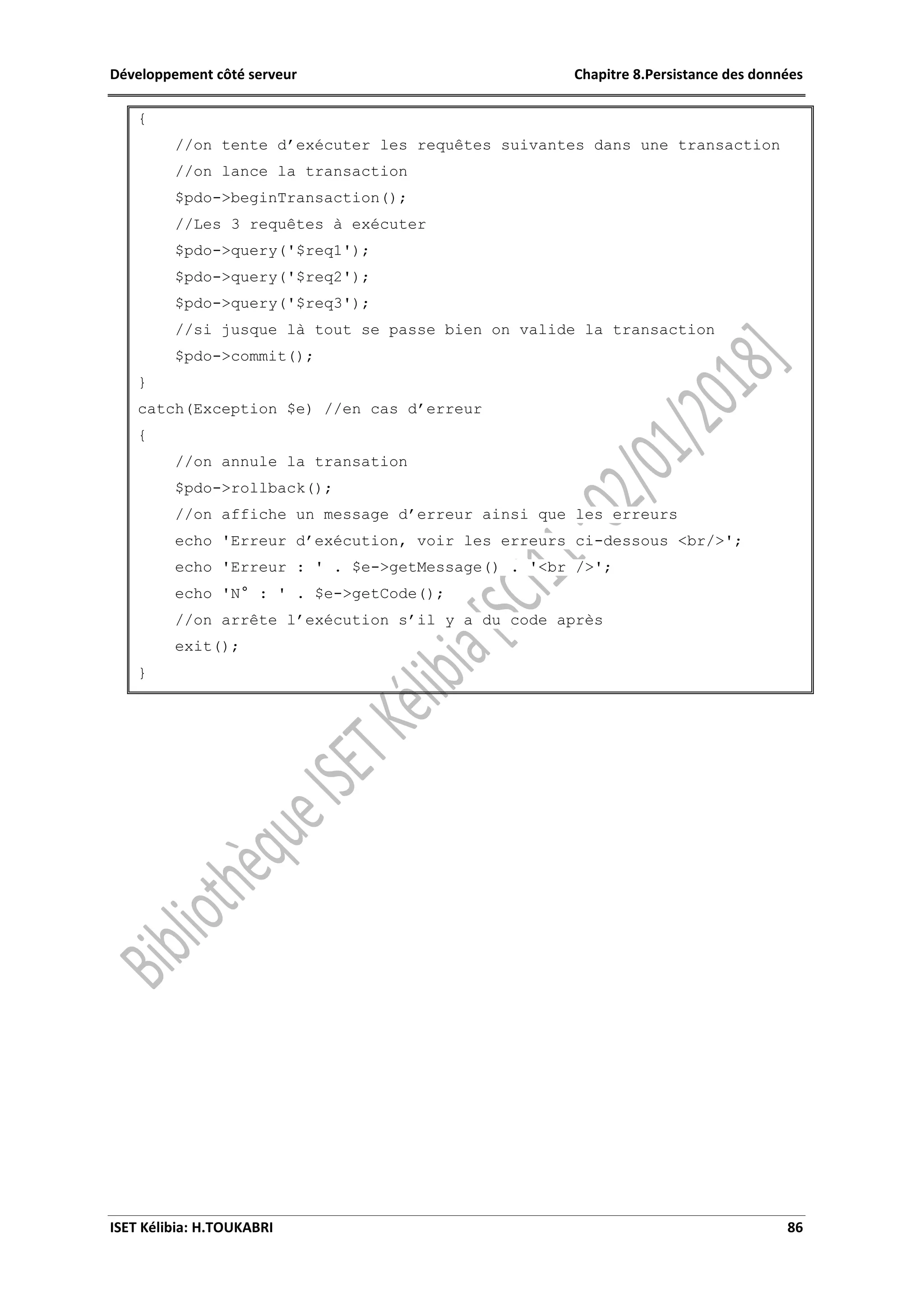 Développement côté serveur Chapitre 8.Persistance des données
ISET Kélibia: H.TOUKABRI 86
{
//on tente d’exécuter les requêtes suivantes dans une transaction
//on lance la transaction
$pdo->beginTransaction();
//Les 3 requêtes à exécuter
$pdo->query('$req1');
$pdo->query('$req2');
$pdo->query('$req3');
//si jusque là tout se passe bien on valide la transaction
$pdo->commit();
}
catch(Exception $e) //en cas d’erreur
{
//on annule la transation
$pdo->rollback();
//on affiche un message d’erreur ainsi que les erreurs
echo 'Erreur d’exécution, voir les erreurs ci-dessous <br/>';
echo 'Erreur : ' . $e->getMessage() . '<br />';
echo 'N° : ' . $e->getCode();
//on arrête l’exécution s’il y a du code après
exit();
}
 