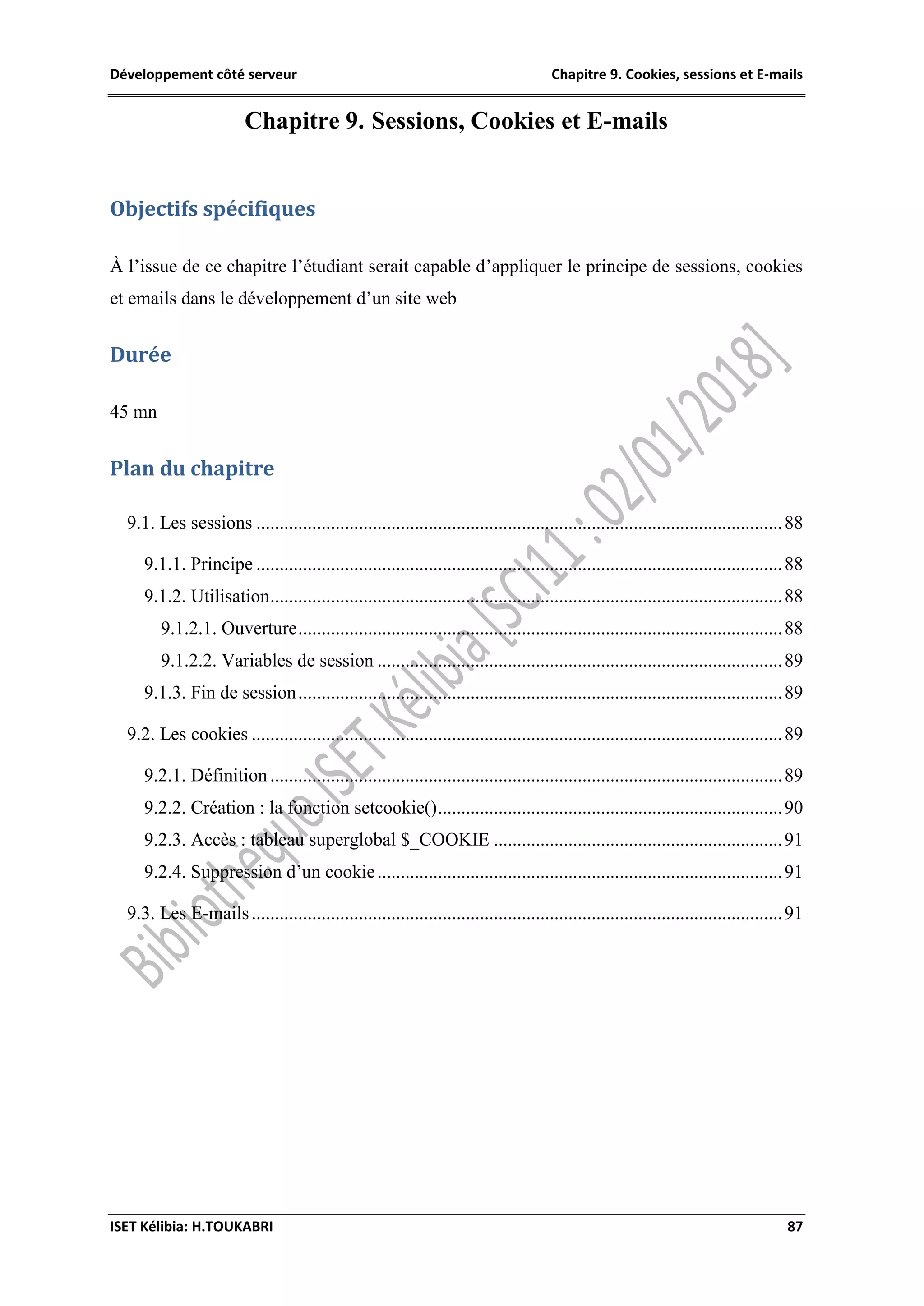 Développement côté serveur Chapitre 9. Cookies, sessions et E-mails
ISET Kélibia: H.TOUKABRI 87
Chapitre 9. Sessions, Cookies et E-mails
Objectifs spécifiques
À l’issue de ce chapitre l’étudiant serait capable d’appliquer le principe de sessions, cookies
et emails dans le développement d’un site web
Durée
45 mn
Plan du chapitre
9.1. Les sessions .................................................................................................................88
9.1.1. Principe .................................................................................................................88
9.1.2. Utilisation..............................................................................................................88
9.1.2.1. Ouverture........................................................................................................88
9.1.2.2. Variables de session .......................................................................................89
9.1.3. Fin de session........................................................................................................89
9.2. Les cookies ..................................................................................................................89
9.2.1. Définition ..............................................................................................................89
9.2.2. Création : la fonction setcookie()..........................................................................90
9.2.3. Accès : tableau superglobal $_COOKIE ..............................................................91
9.2.4. Suppression d’un cookie.......................................................................................91
9.3. Les E-mails..................................................................................................................91
 