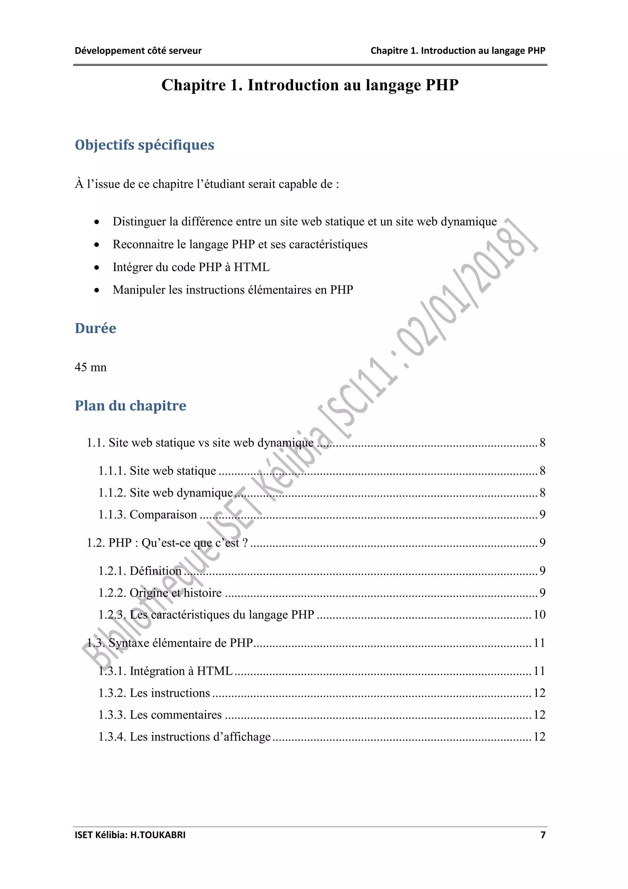 Développement côté serveur Chapitre 1. Introduction au langage PHP
ISET Kélibia: H.TOUKABRI 7
Chapitre 1. Introduction au langage PHP
Objectifs spécifiques
À l’issue de ce chapitre l’étudiant serait capable de :
 Distinguer la différence entre un site web statique et un site web dynamique
 Reconnaitre le langage PHP et ses caractéristiques
 Intégrer du code PHP à HTML
 Manipuler les instructions élémentaires en PHP
Durée
45 mn
Plan du chapitre
1.1. Site web statique vs site web dynamique ......................................................................8
1.1.1. Site web statique .....................................................................................................8
1.1.2. Site web dynamique................................................................................................8
1.1.3. Comparaison ...........................................................................................................9
1.2. PHP : Qu’est-ce que c’est ? ...........................................................................................9
1.2.1. Définition ................................................................................................................9
1.2.2. Origine et histoire ...................................................................................................9
1.2.3. Les caractéristiques du langage PHP ....................................................................10
1.3. Syntaxe élémentaire de PHP........................................................................................11
1.3.1. Intégration à HTML..............................................................................................11
1.3.2. Les instructions .....................................................................................................12
1.3.3. Les commentaires .................................................................................................12
1.3.4. Les instructions d’affichage..................................................................................12
 