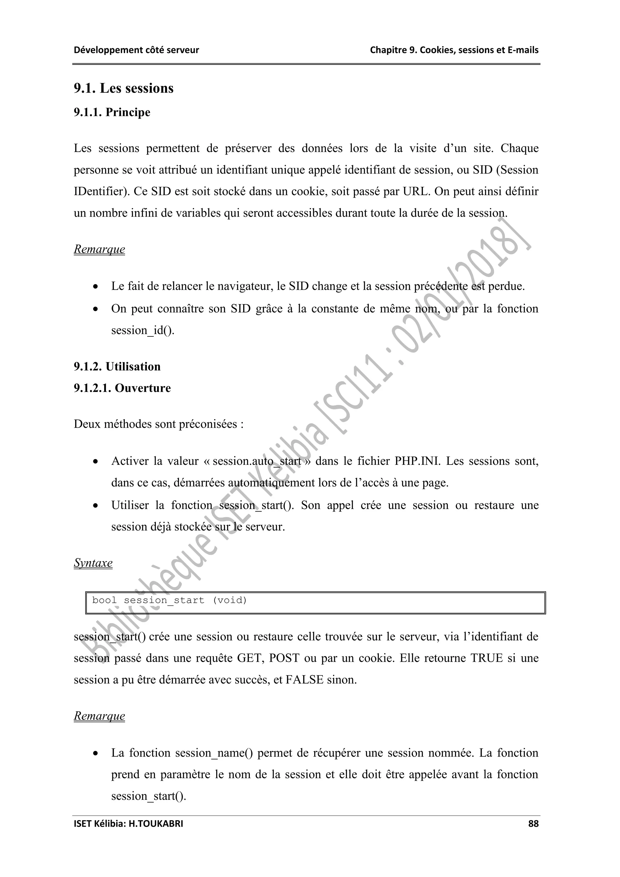 Développement côté serveur Chapitre 9. Cookies, sessions et E-mails
ISET Kélibia: H.TOUKABRI 88
9.1. Les sessions
9.1.1. Principe
Les sessions permettent de préserver des données lors de la visite d’un site. Chaque
personne se voit attribué un identifiant unique appelé identifiant de session, ou SID (Session
IDentifier). Ce SID est soit stocké dans un cookie, soit passé par URL. On peut ainsi définir
un nombre infini de variables qui seront accessibles durant toute la durée de la session.
Remarque
 Le fait de relancer le navigateur, le SID change et la session précédente est perdue.
 On peut connaître son SID grâce à la constante de même nom, ou par la fonction
session_id().
9.1.2. Utilisation
9.1.2.1. Ouverture
Deux méthodes sont préconisées :
 Activer la valeur « session.auto_start » dans le fichier PHP.INI. Les sessions sont,
dans ce cas, démarrées automatiquement lors de l’accès à une page.
 Utiliser la fonction session_start(). Son appel crée une session ou restaure une
session déjà stockée sur le serveur.
Syntaxe
bool session_start (void)
session_start() crée une session ou restaure celle trouvée sur le serveur, via l’identifiant de
session passé dans une requête GET, POST ou par un cookie. Elle retourne TRUE si une
session a pu être démarrée avec succès, et FALSE sinon.
Remarque
 La fonction session_name() permet de récupérer une session nommée. La fonction
prend en paramètre le nom de la session et elle doit être appelée avant la fonction
session_start().
 