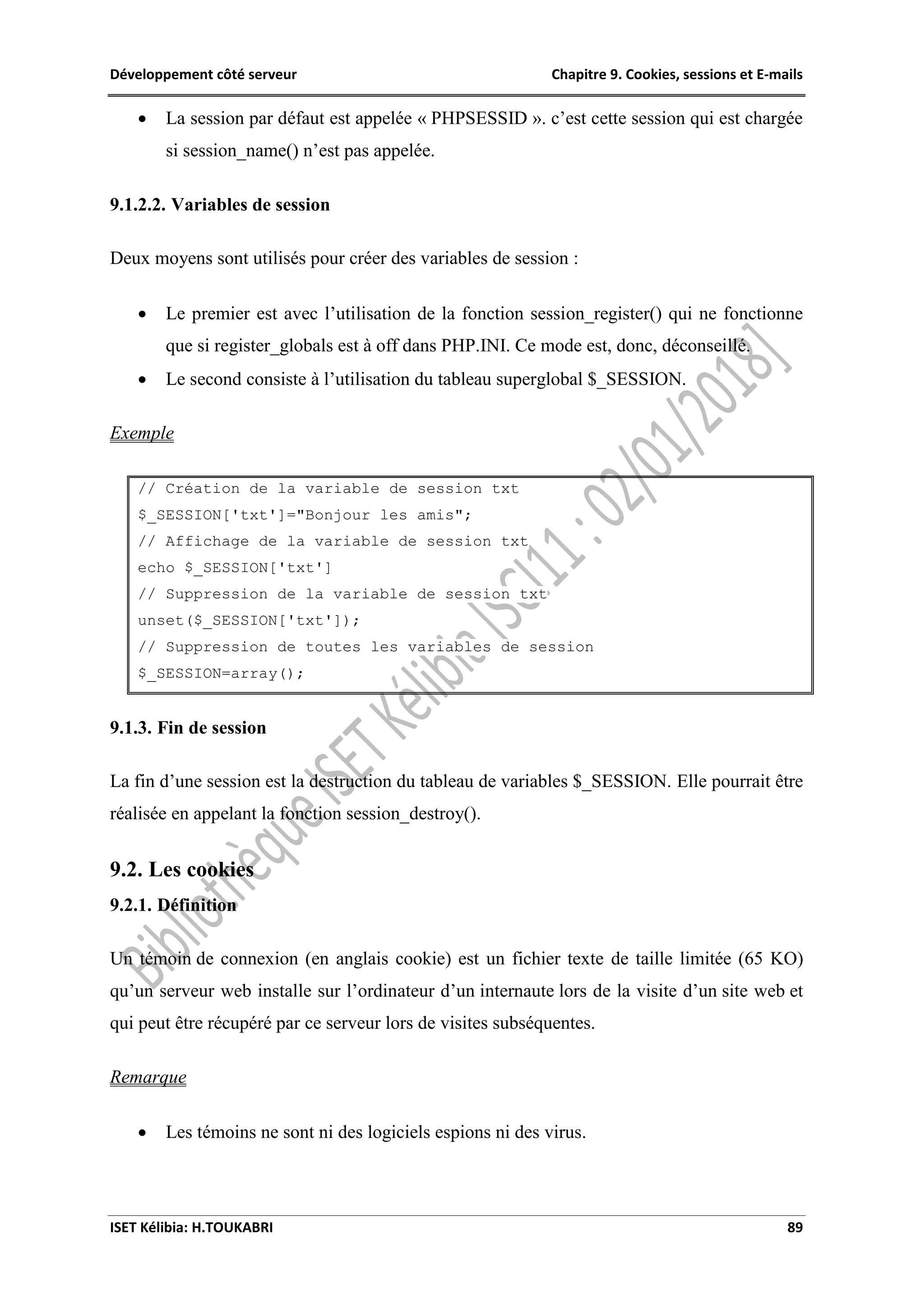 Développement côté serveur Chapitre 9. Cookies, sessions et E-mails
ISET Kélibia: H.TOUKABRI 89
 La session par défaut est appelée « PHPSESSID ». c’est cette session qui est chargée
si session_name() n’est pas appelée.
9.1.2.2. Variables de session
Deux moyens sont utilisés pour créer des variables de session :
 Le premier est avec l’utilisation de la fonction session_register() qui ne fonctionne
que si register_globals est à off dans PHP.INI. Ce mode est, donc, déconseillé.
 Le second consiste à l’utilisation du tableau superglobal $_SESSION.
Exemple
// Création de la variable de session txt
$_SESSION['txt']="Bonjour les amis";
// Affichage de la variable de session txt
echo $_SESSION['txt']
// Suppression de la variable de session txt
unset($_SESSION['txt']);
// Suppression de toutes les variables de session
$_SESSION=array();
9.1.3. Fin de session
La fin d’une session est la destruction du tableau de variables $_SESSION. Elle pourrait être
réalisée en appelant la fonction session_destroy().
9.2. Les cookies
9.2.1. Définition
Un témoin de connexion (en anglais cookie) est un fichier texte de taille limitée (65 KO)
qu’un serveur web installe sur l’ordinateur d’un internaute lors de la visite d’un site web et
qui peut être récupéré par ce serveur lors de visites subséquentes.
Remarque
 Les témoins ne sont ni des logiciels espions ni des virus.
 