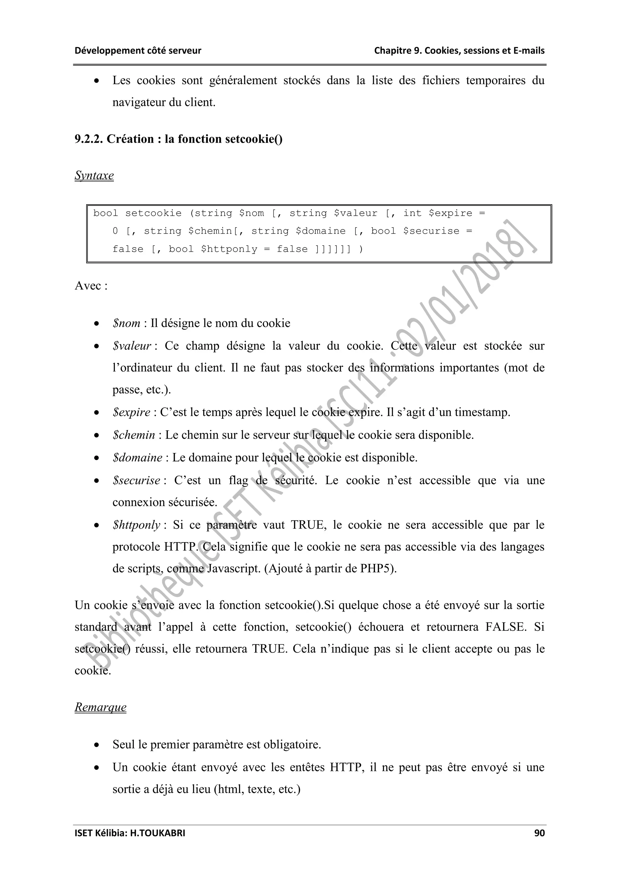 Développement côté serveur Chapitre 9. Cookies, sessions et E-mails
ISET Kélibia: H.TOUKABRI 90
 Les cookies sont généralement stockés dans la liste des fichiers temporaires du
navigateur du client.
9.2.2. Création : la fonction setcookie()
Syntaxe
bool setcookie (string $nom [, string $valeur [, int $expire =
0 [, string $chemin[, string $domaine [, bool $securise =
false [, bool $httponly = false ]]]]]] )
Avec :
 $nom : Il désigne le nom du cookie
 $valeur : Ce champ désigne la valeur du cookie. Cette valeur est stockée sur
l’ordinateur du client. Il ne faut pas stocker des informations importantes (mot de
passe, etc.).
 $expire : C’est le temps après lequel le cookie expire. Il s’agit d’un timestamp.
 $chemin : Le chemin sur le serveur sur lequel le cookie sera disponible.
 $domaine : Le domaine pour lequel le cookie est disponible.
 $securise : C’est un flag de sécurité. Le cookie n’est accessible que via une
connexion sécurisée.
 $httponly : Si ce paramètre vaut TRUE, le cookie ne sera accessible que par le
protocole HTTP. Cela signifie que le cookie ne sera pas accessible via des langages
de scripts, comme Javascript. (Ajouté à partir de PHP5).
Un cookie s’envoie avec la fonction setcookie().Si quelque chose a été envoyé sur la sortie
standard avant l’appel à cette fonction, setcookie() échouera et retournera FALSE. Si
setcookie() réussi, elle retournera TRUE. Cela n’indique pas si le client accepte ou pas le
cookie.
Remarque
 Seul le premier paramètre est obligatoire.
 Un cookie étant envoyé avec les entêtes HTTP, il ne peut pas être envoyé si une
sortie a déjà eu lieu (html, texte, etc.)
 
