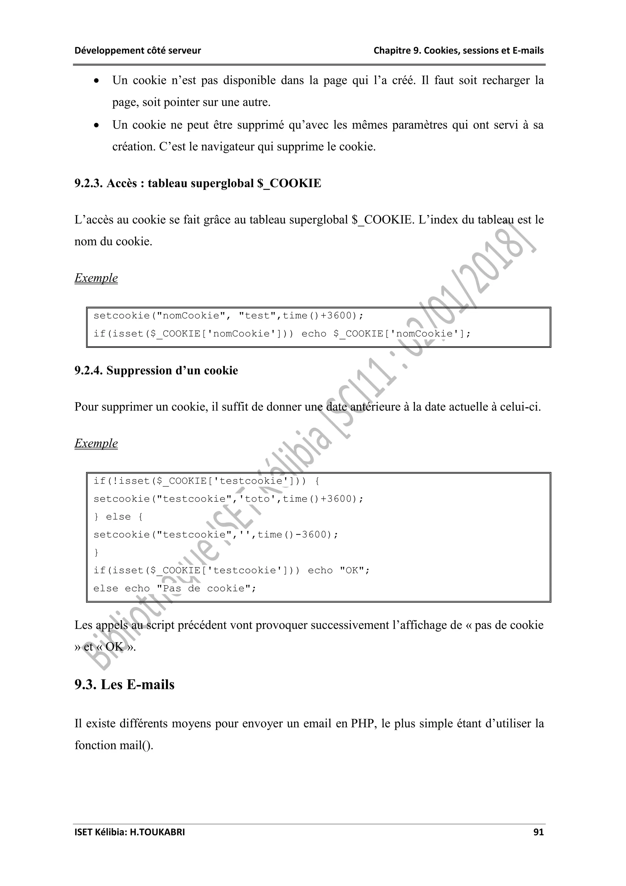 Développement côté serveur Chapitre 9. Cookies, sessions et E-mails
ISET Kélibia: H.TOUKABRI 91
 Un cookie n’est pas disponible dans la page qui l’a créé. Il faut soit recharger la
page, soit pointer sur une autre.
 Un cookie ne peut être supprimé qu’avec les mêmes paramètres qui ont servi à sa
création. C’est le navigateur qui supprime le cookie.
9.2.3. Accès : tableau superglobal $_COOKIE
L’accès au cookie se fait grâce au tableau superglobal $_COOKIE. L’index du tableau est le
nom du cookie.
Exemple
setcookie("nomCookie", "test",time()+3600);
if(isset($_COOKIE['nomCookie'])) echo $_COOKIE['nomCookie'];
9.2.4. Suppression d’un cookie
Pour supprimer un cookie, il suffit de donner une date antérieure à la date actuelle à celui-ci.
Exemple
if(!isset($_COOKIE['testcookie'])) {
setcookie("testcookie",'toto',time()+3600);
} else {
setcookie("testcookie",'',time()-3600);
}
if(isset($_COOKIE['testcookie'])) echo "OK";
else echo "Pas de cookie";
Les appels au script précédent vont provoquer successivement l’affichage de « pas de cookie
» et « OK ».
9.3. Les E-mails
Il existe différents moyens pour envoyer un email en PHP, le plus simple étant d’utiliser la
fonction mail().
 