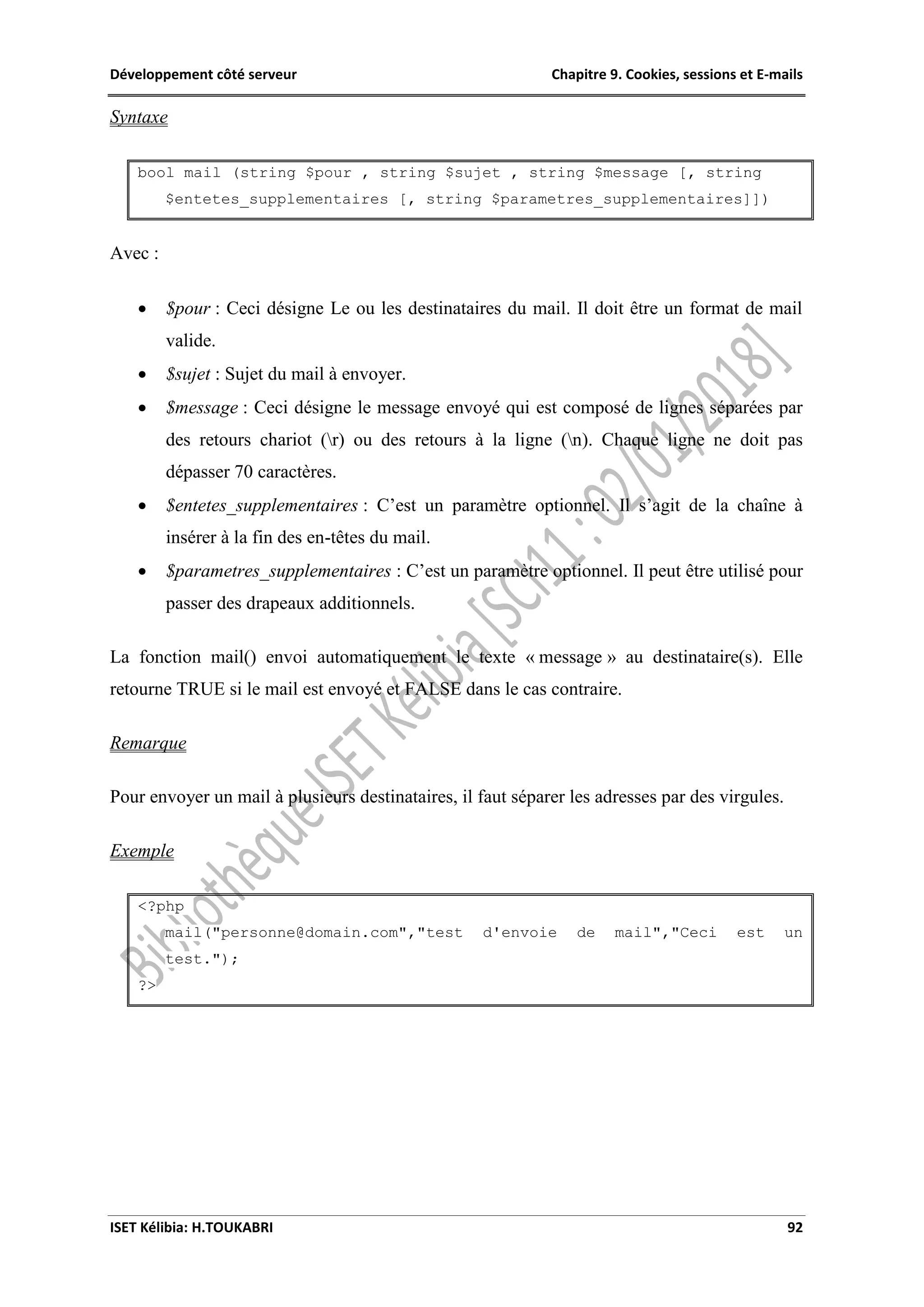 Développement côté serveur Chapitre 9. Cookies, sessions et E-mails
ISET Kélibia: H.TOUKABRI 92
Syntaxe
bool mail (string $pour , string $sujet , string $message [, string
$entetes_supplementaires [, string $parametres_supplementaires]])
Avec :
 $pour : Ceci désigne Le ou les destinataires du mail. Il doit être un format de mail
valide.
 $sujet : Sujet du mail à envoyer.
 $message : Ceci désigne le message envoyé qui est composé de lignes séparées par
des retours chariot (r) ou des retours à la ligne (n). Chaque ligne ne doit pas
dépasser 70 caractères.
 $entetes_supplementaires : C’est un paramètre optionnel. Il s’agit de la chaîne à
insérer à la fin des en-têtes du mail.
 $parametres_supplementaires : C’est un paramètre optionnel. Il peut être utilisé pour
passer des drapeaux additionnels.
La fonction mail() envoi automatiquement le texte « message » au destinataire(s). Elle
retourne TRUE si le mail est envoyé et FALSE dans le cas contraire.
Remarque
Pour envoyer un mail à plusieurs destinataires, il faut séparer les adresses par des virgules.
Exemple
<?php
mail("personne@domain.com","test d'envoie de mail","Ceci est un
test.");
?>
 