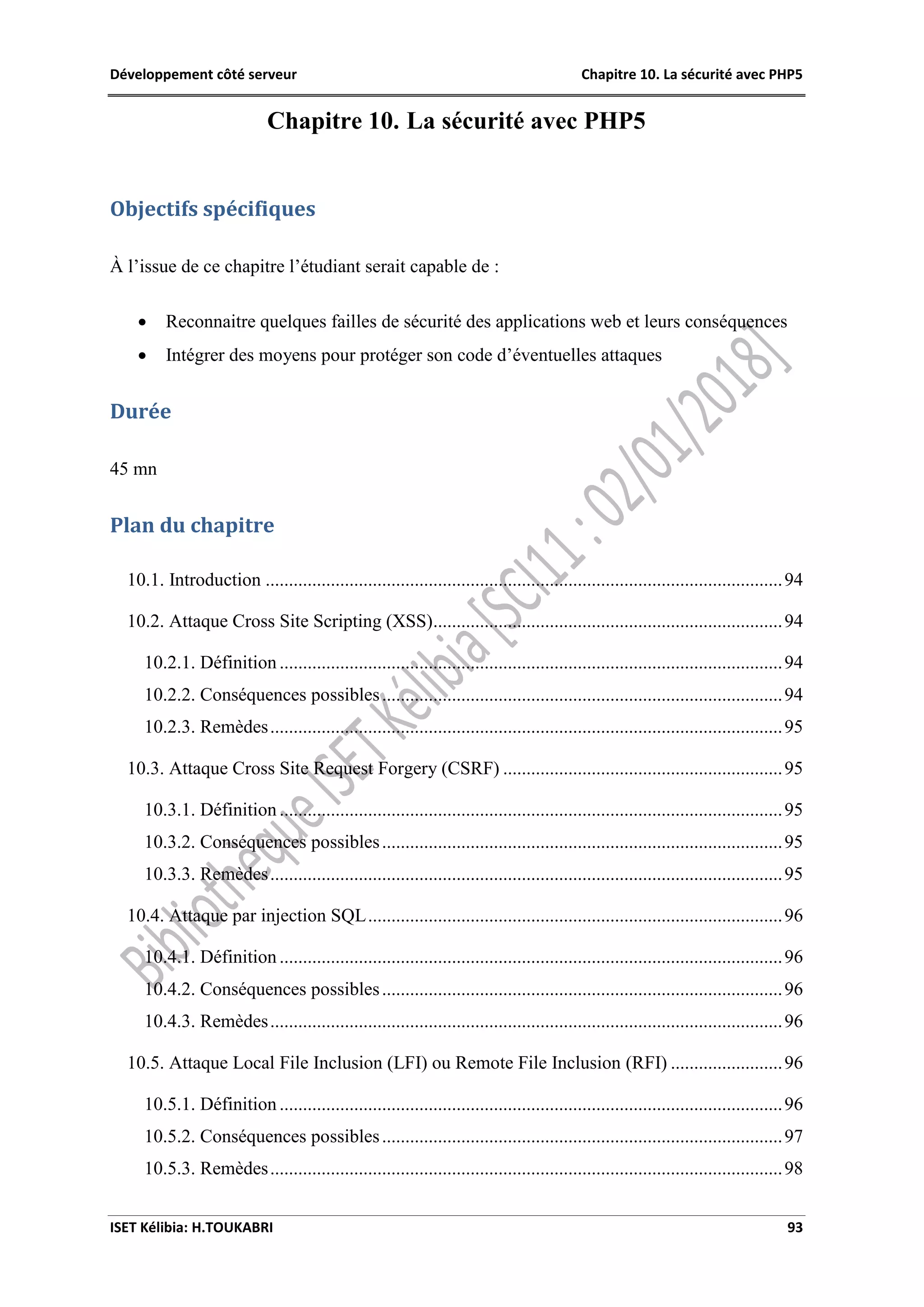 Développement côté serveur Chapitre 10. La sécurité avec PHP5
ISET Kélibia: H.TOUKABRI 93
Chapitre 10. La sécurité avec PHP5
Objectifs spécifiques
À l’issue de ce chapitre l’étudiant serait capable de :
 Reconnaitre quelques failles de sécurité des applications web et leurs conséquences
 Intégrer des moyens pour protéger son code d’éventuelles attaques
Durée
45 mn
Plan du chapitre
10.1. Introduction ...............................................................................................................94
10.2. Attaque Cross Site Scripting (XSS)...........................................................................94
10.2.1. Définition ............................................................................................................94
10.2.2. Conséquences possibles......................................................................................94
10.2.3. Remèdes..............................................................................................................95
10.3. Attaque Cross Site Request Forgery (CSRF) ............................................................95
10.3.1. Définition ............................................................................................................95
10.3.2. Conséquences possibles......................................................................................95
10.3.3. Remèdes..............................................................................................................95
10.4. Attaque par injection SQL.........................................................................................96
10.4.1. Définition ............................................................................................................96
10.4.2. Conséquences possibles......................................................................................96
10.4.3. Remèdes..............................................................................................................96
10.5. Attaque Local File Inclusion (LFI) ou Remote File Inclusion (RFI) ........................96
10.5.1. Définition ............................................................................................................96
10.5.2. Conséquences possibles......................................................................................97
10.5.3. Remèdes..............................................................................................................98
 