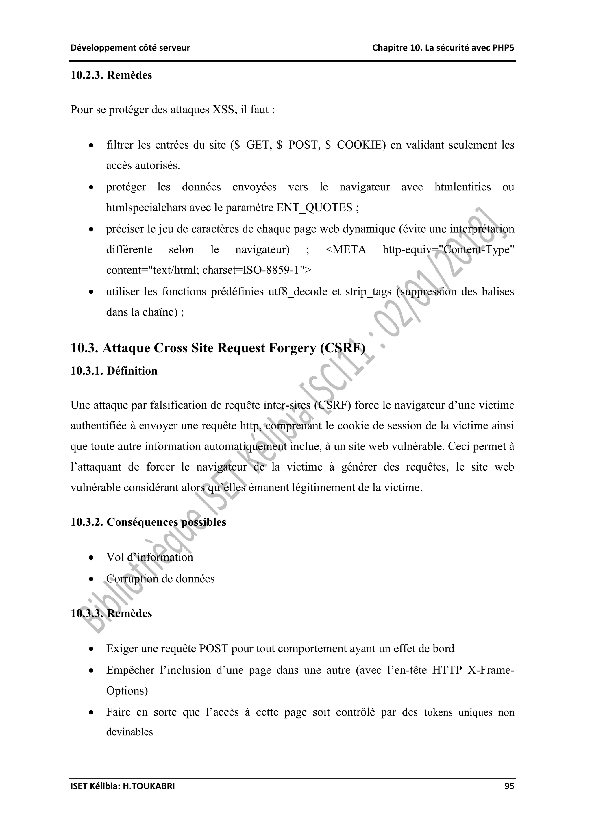 Développement côté serveur Chapitre 10. La sécurité avec PHP5
ISET Kélibia: H.TOUKABRI 95
10.2.3. Remèdes
Pour se protéger des attaques XSS, il faut :
 filtrer les entrées du site ($_GET, $_POST, $_COOKIE) en validant seulement les
accès autorisés.
 protéger les données envoyées vers le navigateur avec htmlentities ou
htmlspecialchars avec le paramètre ENT_QUOTES ;
 préciser le jeu de caractères de chaque page web dynamique (évite une interprétation
différente selon le navigateur) ; <META http-equiv="Content-Type"
content="text/html; charset=ISO-8859-1">
 utiliser les fonctions prédéfinies utf8_decode et strip_tags (suppression des balises
dans la chaîne) ;
10.3. Attaque Cross Site Request Forgery (CSRF)
10.3.1. Définition
Une attaque par falsification de requête inter-sites (CSRF) force le navigateur d’une victime
authentifiée à envoyer une requête http, comprenant le cookie de session de la victime ainsi
que toute autre information automatiquement inclue, à un site web vulnérable. Ceci permet à
l’attaquant de forcer le navigateur de la victime à générer des requêtes, le site web
vulnérable considérant alors qu’elles émanent légitimement de la victime.
10.3.2. Conséquences possibles
 Vol d’information
 Corruption de données
10.3.3. Remèdes
 Exiger une requête POST pour tout comportement ayant un effet de bord
 Empêcher l’inclusion d’une page dans une autre (avec l’en-tête HTTP X-Frame-
Options)
 Faire en sorte que l’accès à cette page soit contrôlé par des tokens uniques non
devinables
 