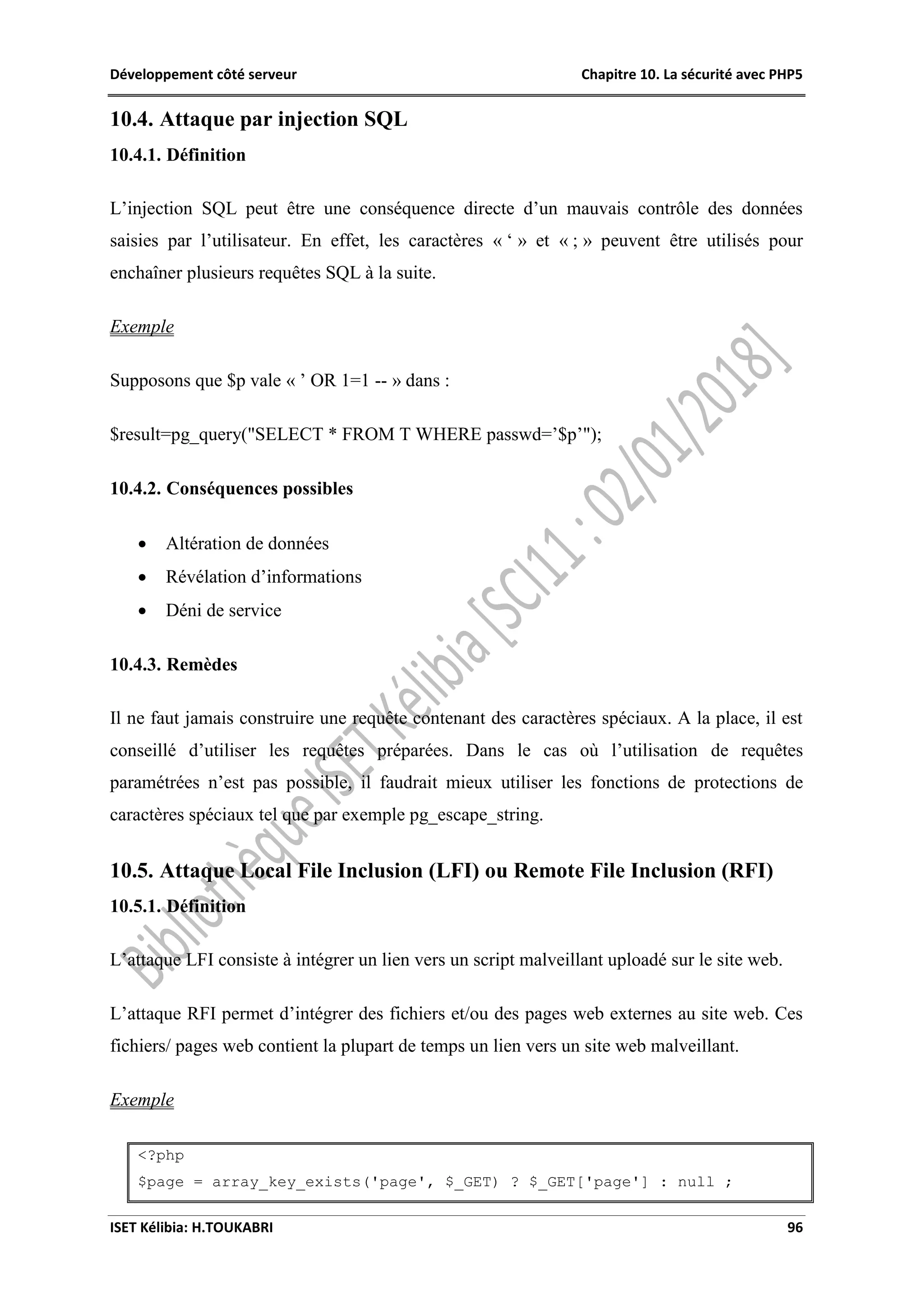 Développement côté serveur Chapitre 10. La sécurité avec PHP5
ISET Kélibia: H.TOUKABRI 96
10.4. Attaque par injection SQL
10.4.1. Définition
L’injection SQL peut être une conséquence directe d’un mauvais contrôle des données
saisies par l’utilisateur. En effet, les caractères « ‘ » et « ; » peuvent être utilisés pour
enchaîner plusieurs requêtes SQL à la suite.
Exemple
Supposons que $p vale « ’ OR 1=1 -- » dans :
$result=pg_query("SELECT * FROM T WHERE passwd=’$p’");
10.4.2. Conséquences possibles
 Altération de données
 Révélation d’informations
 Déni de service
10.4.3. Remèdes
Il ne faut jamais construire une requête contenant des caractères spéciaux. A la place, il est
conseillé d’utiliser les requêtes préparées. Dans le cas où l’utilisation de requêtes
paramétrées n’est pas possible, il faudrait mieux utiliser les fonctions de protections de
caractères spéciaux tel que par exemple pg_escape_string.
10.5. Attaque Local File Inclusion (LFI) ou Remote File Inclusion (RFI)
10.5.1. Définition
L’attaque LFI consiste à intégrer un lien vers un script malveillant uploadé sur le site web.
L’attaque RFI permet d’intégrer des fichiers et/ou des pages web externes au site web. Ces
fichiers/ pages web contient la plupart de temps un lien vers un site web malveillant.
Exemple
<?php
$page = array_key_exists('page', $_GET) ? $_GET['page'] : null ;
 