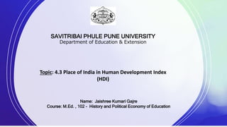 SAVITRIBAI PHULE PUNE UNIVERSITY
Department of Education & Extension
Topic: 4.3 Place of India in Human Development Index
(HDI)
Name: Jaishree Kumari Gajre
Course: M.Ed. , 102 - History and Political Economy of Education
 