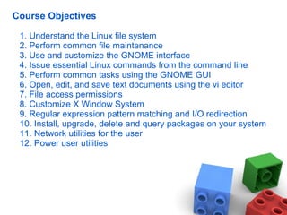Course Objectives
1. Understand the Linux file system
2. Perform common file maintenance
3. Use and customize the GNOME interface
4. Issue essential Linux commands from the command line
5. Perform common tasks using the GNOME GUI
6. Open, edit, and save text documents using the vi editor
7. File access permissions
8. Customize X Window System
9. Regular expression pattern matching and I/O redirection
10. Install, upgrade, delete and query packages on your system
11. Network utilities for the user
12. Power user utilities
 