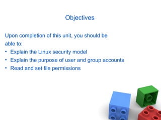 Objectives
Upon completion of this unit, you should be
able to:
• Explain the Linux security model
• Explain the purpose of user and group accounts
• Read and set file permissions
 