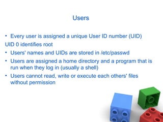 Users
• Every user is assigned a unique User ID number (UID)
UID 0 identifies root
• Users' names and UIDs are stored in /etc/passwd
• Users are assigned a home directory and a program that is
run when they log in (usually a shell)
• Users cannot read, write or execute each others' files
without permission
 