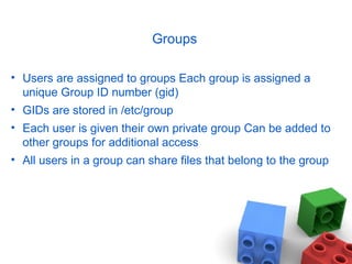 Groups
• Users are assigned to groups Each group is assigned a
unique Group ID number (gid)
• GIDs are stored in /etc/group
• Each user is given their own private group Can be added to
other groups for additional access
• All users in a group can share files that belong to the group
 
