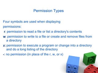 Permission Types
Four symbols are used when displaying
permissions:
rr: permission to read a file or list a directory's contents
ww: permission to write to a file or create and remove files from
a directory
x:x: permission to execute a program or change into a directory
and do a long listing of the directory
--: no permission (in place of the r, w, or x)
 