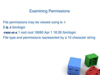Examining Permissions
File permissions may be viewed using ls -l
$ ls -lls -l /bin/login
-rwxr-xr-x-rwxr-xr-x 1 root root 19080 Apr 1 18:26 /bin/login
File type and permissions represented by a 10 character string
 