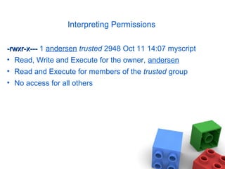 Interpreting Permissions
-rwxr-x----rwxr-x--- 1 andersen trusted 2948 Oct 11 14:07 myscript
• Read, Write and Execute for the owner, andersen
• Read and Execute for members of the trusted group
• No access for all others
 