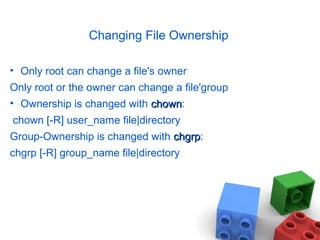 Changing File Ownership
• Only root can change a file's owner
Only root or the owner can change a file'group
• Ownership is changed with chownchown:
chown [-R] user_name file|directory
Group-Ownership is changed with chgrpchgrp:
chgrp [-R] group_name file|directory
 