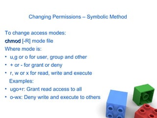 Changing Permissions – Symbolic Method
To change access modes:
chmodchmod [-R] mode file
Where mode is:
• u,g or o for user, group and other
• + or - for grant or deny
• r, w or x for read, write and execute
Examples:
• ugo+r: Grant read access to all
• o-wx: Deny write and execute to others
 