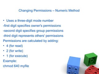 Changing Permissions – Numeric Method
• Uses a three-digit mode number
-first digit specifies owner's permissions
-second digit specifies group permissions
-third digit represents others' permissions
Permissions are calculated by adding:
• 4 (for read)
• 2 (for write)
• 1 (for execute)
Example:
chmod 640 myfile
 