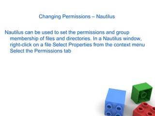 Changing Permissions – Nautilus
Nautilus can be used to set the permissions and group
membership of files and directories. In a Nautilus window,
right-click on a file Select Properties from the context menu
Select the Permissions tab
 