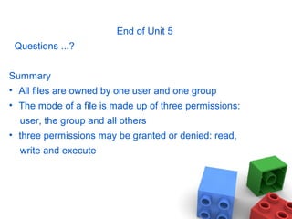 End of Unit 5
Questions ...?
Summary
• All files are owned by one user and one group
• The mode of a file is made up of three permissions:
user, the group and all others
• three permissions may be granted or denied: read,
write and execute
 