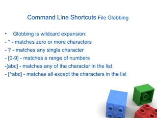Command Line Shortcuts File Globbing
• Globbing is wildcard expansion:
- * - matches zero or more characters
- ? - matches any single character
- [0-9] - matches a range of numbers
-[abc] - matches any of the character in the list
- [^abc] - matches all except the characters in the list
 