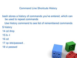 Command Line Shortcuts History
bash stores a history of commands you've entered, which can
be used to repeat commands
Use history command to see list of remembered commands
$ history
14 cd /tmp
15 ls -l
16 cd
17 cp /etc/passwd .
18 vi passwd
 