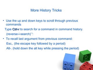 More History Tricks
• Use the up and down keys to scroll through previous
commands
Type Ctrl-rCtrl-r to search for a command in command history.
(reverse-i-search)`':
• To recall last argument from previous command:
Esc,. (the escape key followed by a period)
Alt-. (hold down the alt key while pressing the period)
 