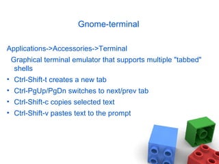Gnome-terminal
Applications->Accessories->Terminal
Graphical terminal emulator that supports multiple "tabbed"
shells
• Ctrl-Shift-t creates a new tab
• Ctrl-PgUp/PgDn switches to next/prev tab
• Ctrl-Shift-c copies selected text
• Ctrl-Shift-v pastes text to the prompt
 