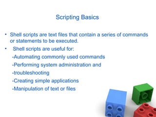 Scripting Basics
• Shell scripts are text files that contain a series of commands
or statements to be executed.
• Shell scripts are useful for:
-Automating commonly used commands
-Performing system administration and
-troubleshooting
-Creating simple applications
-Manipulation of text or files
 
