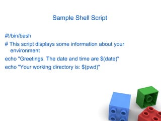 Sample Shell Script
#!/bin/bash
# This script displays some information about your
environment
echo "Greetings. The date and time are $(date)"
echo "Your working directory is: $(pwd)"
 