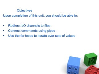Objectives
Upon completion of this unit, you should be able to:
• Redirect I/O channels to files
• Connect commands using pipes
• Use the for loops to iterate over sets of values
 