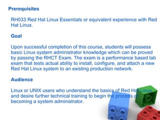 Prerequisites
RH033 Red Hat Linux Essentials or equivalent experience with Red
Hat Linux.
Goal
Upon successful completion of this course, students will possess
basic Linux system administrator knowledge which can be proved
by passing the RHCT Exam. The exam is a performance based lab
exam that tests actual ability to install, configure, and attach a new
Red Hat Linux system to an existing production network.
Audience
Linux or UNIX users who understand the basics of Red Hat Linux
and desire further technical training to begin the process of
becoming a system administrator.
 
