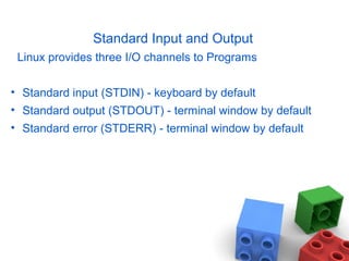 Standard Input and Output
Linux provides three I/O channels to Programs
• Standard input (STDIN) - keyboard by default
• Standard output (STDOUT) - terminal window by default
• Standard error (STDERR) - terminal window by default
 
