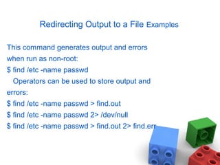 Redirecting Output to a File Examples
This command generates output and errors
when run as non-root:
$ find /etc -name passwd
Operators can be used to store output and
errors:
$ find /etc -name passwd > find.out
$ find /etc -name passwd 2> /dev/null
$ find /etc -name passwd > find.out 2> find.err
 