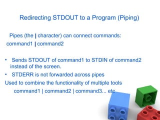Redirecting STDOUT to a Program (Piping)
Pipes (the || character) can connect commands:
command1 || command2
• Sends STDOUT of command1 to STDIN of command2
instead of the screen.
• STDERR is not forwarded across pipes
Used to combine the functionality of multiple tools
command1 | command2 | command3... etc
 