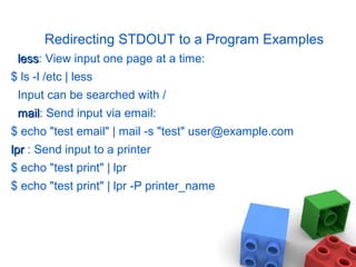 Redirecting STDOUT to a Program Examples
lessless: View input one page at a time:
$ ls -l /etc | less
Input can be searched with /
mailmail: Send input via email:
$ echo "test email" | mail -s "test" user@example.com
lprlpr : Send input to a printer
$ echo "test print" | lpr
$ echo "test print" | lpr -P printer_name
 